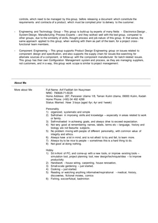 controls, which need to be managed by this group, before releasing a document which constitute the
requirements and contracts of a product, which must be complied prior to delivery to the customer.
- Engineering and Technology Group – This group is build-up by experts of many fields - Electronics Design ,
System Design, Manufacturing Process Experts – and they worked well with the test group, compared to
other groups, due to the similarity of skills, thought process and job-nature of this group. In that sense, the
same approach applied to this group, when working with them as part of the team, for a project cross -
functional team members.
- Component Engineering – This group supports Product Design Engineering group on issues related to
component design and specification, and also supports the supply chain for issues like searching for
alternate sources of a component, or follow-up with the component manufacturer for batch related issues.
This group has their own Configuration Management system and process, as they are managing suppliers,
not customers, and in a way, this group work scope is similar to project management.
About Me
More about Me Full Name: Arif Fadillah bin Nusyirwan
NRIC: 790826-71-5029
Home Address: 287, Persiaran Utama 1/8, Taman Kulim Utama, 09000 Kulim, Kedah
Home Phone: (+60) 04 492 4299
Status: Married. Have 3 boys (aged 6yr, 4yr and 1week)
Personality
1) organized, systematic and simple
2) Self-driven in improving skills and knowledge – especially in areas related to work
or family.
3) Self-motivated in achieving goals, and always drive to exceed expectation.
4) Not very good at remembering names, labels, terms etc – language, history and
biology are not favourite subjects.
5) No problem mixing with people of different personality, with common value of
integrity and ethics.
6) Always have a lot in mind, and is not afraid to try and fail, to learn more.
7) Always try to be nice to people – sometimes this is a hard thing to do.
8) Not good at doing nothing.
Hobby
1) Sit in-front of PC, and come-up with a new tools, or improve existing tools –
simulation tool, project planning tool, new design/techniquie/idea – to improve
productivity
2) Handiwork - house wiring, carpenting, house renovation,
3) Small-scale gardening – just started.
4) Cooking – just started.
5) Reading or watching anything informative/inspirational - medical, history,
discoveries, fictional movies, comics
6) Fishing, soccer/futsal, badminton
 