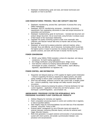  Developed troubleshooting guide and tools, and trained technicians and
engineers on how to use them.
LEAN MANUFACTURING PROCESS, YIELD AND CAPACITY ANALYSIS
 Developed manufacturing process flow, optimization of process flow using
FMEA methodology.
 Developed SOP for manufacturing processes – translation of technical
requirements from engineering documents to clear and simple instructions for
assemblers and technicians.
 Developed troubleshooting guide for technicians – translate test document and
product design document, into an excel tools, using formulas to analyse cause
of fault based on the input/output relationship.
 Upgraded the quality monitoring system to have more meaningful data
collection, and reduced manual data entry to improve data accuracy during
fault recording.
 Developed an excel tool to analyse production yield and inventory piling –
improved focus and effective use of resources, by knowing which issues tops
the highest points in impact to business list, knowing the details of issues and
possible solutions, and work with the team to resolve the first top five.
POWER CONVERSIONS
 DC-DC using 100KHz PWM modulation scheme for step-down and step-up
conversions, for low/hi loading application.
 AC Voltage rectification using half-wave/full-wave bridge circuit.
 Cost reduction analysis by studying options/alternatives of available
technologies for power conversions – PWM, rectifiers, low/hi efficiency
regulators, adjustable/fixed out regulators etc.
POWER CONTROL AND DISTRIBUTION
 Sequential and delayed power-up of DC supplies for digital system initialization
– critical in supporting the boot-up sequence for digital systems, and power
saving strategy to reduce power consumption of battery dependent devices.
 Short and over-voltage protection circuit for high current load, or lengthy power
line – critical in preventing major damage and safety hazards during fault
occurrence.
 Cost reduction analysis by studying the options of thermal distribution for high-
current regulators – application of heat-sinks and thermal grease, circuit
techniques: current/N-regulators, auto-shutdown etc.
AMD29K-BASED PROCESSOR SYSTEM FOR INTER-MODULE DATA
PROCESSING IN AVIONICS FLIGHT CONTROLLER PRODUCTS
 Address Mapping for memories and registers
 Event computation processing based on control and condition bits in registers,
or data at specified address.
 Data integrity check for instruction/address bus and data bus of two redundant
channels, using EDC, Parity or CRC.
 External events management by use of Discrete inputs and outputs for
external interrupts monitoring (Discrete Inputs), and also for external event
trigger (Discrete Outputs).
 Multi-clock generators to support external communication of sub-processing
system with client systems, and provide synchronization between core
processor and sub-processors.
 