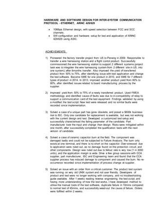 HARDWARE AND SOFTWARE DESIGN FOR INTER-SYSTEM COMMUNICATION
PROTOCOL - ETHERNET, ARINC 429/629
 10Mbps Ethernet design, with speed selection between FCC and SCC
channels.
 SW configuration and hardware setup for test and application of ARINC
429/629 using ASIC.
ACHIEVEMENTS
1) Pioneered the factory transfer project from US to Penang in 2009. Responsible to
transfer a wire harnessing station and a flight contol product. Successfully
commissioned the wire harnessing station to support 2 different systems (project
task was to integrate the wire harnessing system from 2 different site in US, into
one system), after 6months transfer. Also improved the yield of transferred
product from 50% to 75%, after identifying issue with test application and change
the test software. Become SME for one product in 2010, and SME for 7 different
types of product in 2014. In 2013, improved another product yield from 60% to
80%, after identified issues related to board manufacturing process by the
supplier.
2) Improved yield from 50% to 75% of a newly transferred product. Used FMEA
methodology and identified cause of faults was due to in-compatibility of relay to
support a communication card of the test equipment. Findings validated by using
a modified the test script. New test were released and no similar faults were
recorded since implementation.
3) Solved a case of a unique part has gone obsolete, and posed a $600k business
risk to ISC. Only one candidate for replacement is available, but was not working
with the current design and test. Developed a customized test setup and
successfully characterised the failing parameter of the candidate. Part
manufacturer took the input and change their design. Risks were mitigated within
one month, after successfully completed the qualification tests with the next
version of candidate.
4) Solved a case of ceramic capacitor burn at the field. The component was
damaged badly and could not be subjected to Failure Analysis. The burn only
exists at one terminal, and there is no short on the capacitor. Over-stressed due
to application were ruled out, as no damage found on the protection circuit, and
other components. Design was ruled out due to fallout rate is very low (1 in 3000
units), and the application margin is wide. Drive a few group sessions with CCA
supplier, part manufacturer, ISC and Engineering team and found that the CCA
supplier process has induced damage to component and caused the burn. No re-
occurrence recorded since implementation of process change at supplier.
5) Solved an issue with an order from a critical customer. The product test system
was running on very old UNIX system and not user friendly. Developers of
product and test were no longer working with company, and no troubleshooting
guide available. After 1 weeks reading reverse engineering the test script, and
having more understanding of how the test works, I have developed method to
utilise the manual tools of the test software, duplicate failure in 10mins compared
to normal test of 45mins, and successfully weed-out the cause of failure. Orders
were fulfilled within 2 weeks.
 