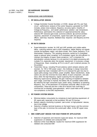 Jul 2005 - Aug 2008
(3 years 1 month )
SR HARDWARE ENGINEER
Motorola
KNOWLEDGE AND EXPERIENCE
1. RF OSCILLATOR DESIGN
 Voltage Controlled Crystal Oscillator, or VCXO, design with PLL and Tank
circuit – performance analysis of the carrier frequency generated by VCXO
includes, phase noise analysis, frequency accuracy (ppm), linearlity of
Voltage-vs-Frequency, and overall performance variation over temperature.
Performance optimisation thru selection of capacitance/inductive value,
selection RF transistor gain-mode (common-collector @ common-emitter)
response, placement of components, signal trace path and ground path
effects, open-loop response, feedback-loop response and frequency-vs-time
response.
2. RF RX/TX DESIGN
 Super-heterodyne receiver for VHF and UHF portable and mobile walkie
talkie - matching antenna load to AGC impedance, before filtering out signals
outside the bandpass region, and down-convert from Carrier frequency Fc to
Intermediate Frequency. The sampling resolution carried by Fc-modulated
signal is reduced when converted to IF-modulated signal, but still sufficient to
maintain the integrity of signal. Down-conversion to IF is important for
demodulation process because it is not practical to do digital processing with
multiple Fc's, especially when the receiver requirement is to process a range
of frequencies. Down converting all Fc's to one IF, prior to demod process, fix
this problem.
 Transmitter line-up, including PA and antenna switch (shared antenna with
receiver), for 1W to 10W power output - the challenge to design transmitter
(after signal has been modulated with Fc) is to reduced the gain loss due to
signal paths (energy loss at filters, power amplifier, Balun transformers, diode
switch, etc) and the minimise the noise affects of each component, and pwb
trace, when the high frequency signal is passing thru the signal path.
Reducing signal loss by validating the gain matching of impedance between
each stage, could help to improve the battery life of a portable walkie talkie.
By selecting the right component (type, power rating, impedance at operating
frequency, etc), or the placement of component (inductive effect of trace and
components), these two are from a few list of factors that could help to
minimise the un-intended noise generation, which could make an RF product
non-compliance to the EMC requirements.
3. RF POWER SYSTEM DESIGN
 Minimise battery consumption by complying to load matching requirement of
RF signal path, especially at the oscillators, RX and TX line-ups.
 Battery capacity monitoring to prevent over-current at high-powered devices,
due to low voltage
 Selection of battery terminal locations on the board layout, and the common
layer of the pwb, to minimise the current-path effect, to the RF signal noise
level.
4. EMC COMPLIANT DESIGN FOR HIGH POWER RF APPLICATION
 Selection of capacitors and inductors types and values, for maximum EMI
suppression on radiated and conducted EMI
 Selection of the most effective location for maximum EMI suppression for
radiated and conducted EMI
 