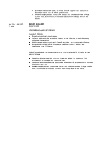  Selection between LC parts, or shield, for EMI suppression. Selection is
based on overall cost vs overall performance.
 Prevent lengthy traces, sharp curve traces, and small trace width for high
current lines, to minimise un-intended radiation from charge flow on the
traces.
Jul 2004 - Jul 2005
(1 year )
DESIGN ENGINEER
SONY EMCS
KNOWLEDGE AND EXPERIENCE
1) AUDIO DESIGN
 Equalizer/Auto-level circuit design
 Op-amp application for active-filter design, in the selection of audio frequency
response characteristic
 Multi-channel audio outputs with Class B amplifier - no current-control feature.
 Implemented output splitter for speaker load type (4ohms, 8ohms) and
headphone type (300ohms).
2) EMC COMPLIANT DESIGN FOR DIGITAL AUDIO AND HIGH POWER AUDIO
APPLICATION
 Selection of capacitors and inductors types and values, for maximum EMI
suppression on radiated and conducted EMI
 Selection of the most effective location for maximum EMI suppression for radiated
and conducted EMI
 Prevent lengthy traces, sharp curve traces, and small trace width for high current
lines, to minimise un-intended radiation from charge flow on the traces.
 