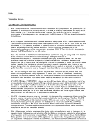 Skills
TECHNICAL SKILLS:
1) STANDARDS AND REGULATORIES
- FCC – compliances to the Federal Communication Commission (FCC) requirements and guidelines for EMI
generated by RF walkie-talkies made by Motorola, is achieve by providing measurement test results of EMI
test conducted in an ETSI certified semi-anechoic chamber. The certification by FCC is the proof of
conformance, of Motorola products, are complying with the EMI limits set by FCC and allowed to be used in
United States.
- ETSI – European Telecommunication Standards Institute is the equivalent of FCC, but on international level.
The communication standards mainly covers the European countries, and as well as United States and Asia.
Compliance to ETSI standards is required for marketing products in countries registered to this body. For
devices with wireless broadcast features, aside from EMI, the conformity scope extended to the
communication performance of the communication technology (GSM, TETRA, 3G, 4G, etc). Motorola also
obtained the ETSI certification for non-US market.
- IEC – The standards of the International Electrotechnical Commission body, are widely used, when it comes
to the selection of symbols for circuit/schematic design, reading the markings on
components/modules/product, selection of component packaging or orientation format, etc. The list of
standards is very long, due to the wide variations of electrical/electronic components available in the
industry. And due to the standards, the industry able to expend progressively by having the luxury to choose
options – supplier, type components, ratings of component, price etc – especially when it comes to new
product design, where the balance between cost and performance needs to be achieved for sustainable
profit. Most of the components used by Honeywell, Motorola and Sony, are manufactured per IEC standards.
- UL – The UL marking on many Sony products, are proof of UL certification that the products have been
tested, and complied with the safety requirements of the UL (also known as Underwriters Laboratories)
standards. The list of UL standards is long, but only a few are related to products manufactured by Sony,
and most of them are related to the safety hazard posed by high-voltage and high-current application.
- IP (INTERNATIONAL PROTECTION) – this is one of the IEC standards, defining the protection level of an
en-capsulated product, against intrusion of foreign materials (dust, air, water, debris etc) into the interior of
the product. For example, the difference between an IP-4 walkie talkie, and IP-65 walkie talkie, is the
condition of product after tested with both IP-4 and IP-65 test condition. A product with IP-4 level will still
function well after being splashed with water from any direction, but will mal-function after being shot with a
high-pressurized water jets. For an IP-65 level walkie talkie, the product will still be in good condition, after
being splashed, and after being shot by a high-pressure water jets.
- MIL-STD – Aeropsace products carry very high safety risk, because of the consequence of having one of the
products become mal-functioned during flight, could resulted in the lost of many lives. Therefore, MIL-STD
(short form of Military Standards) or sometimes called MilSpecs, were used by the Aerospace industry, to
ensure all processes, procedures, practices and methods are at a level which satisfy the Airworthiness
requirements of the product. MIL-STDs were developed for the United States Department of Defense,
aiming to establish a standard interfacing/design/manufacturing process/test methods, which are realistic
and practical, and yet with the highest reliability.
- FAA – All aerospace products, regardless of the design origin, or manufacturing origin of the product, if it is
operating inside the boundaries and jurisdiction of United States of America, are subjected to full compliance
of all regulations and requirements composed by the Federal Aviation Administration (FAA) of United States.
Heavy penalties await for any violation of the regulations and requirements. Honeywell Aerospace products
are subjected to FAA approvals in-terms of Airworthiness, and the most common certifications are Technical
 