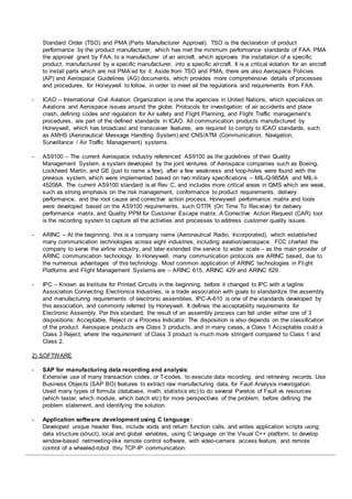 Standard Order (TSO) and PMA (Parts Manufacturer Approval). TSO is the declaration of product
performance by the product manufacturer, which has met the minimum performance standards of FAA. PMA
the approval grant by FAA, to a manufacturer of an aircraft, which approves the installation of a specific
product, manufactured by a specific manufacturer, into a specific aircraft. It is a critical violation for an aircraft
to install parts which are not PMA’ed for it. Aside from TSO and PMA, there are also Aerospace Policies
(AP) and Aerospace Guidelines (AG) documents, which provides more comprehensive details of processes
and procedures, for Honeywell to follow, in order to meet all the regulations and requirements from FAA.
- ICAO – International Civil Aviation Organization is one the agencies in United Nations, which specializes on
Aviations and Aerospace issues around the globe. Protocols for investigation of air accidents and plane
crash, defining codes and regulation for Air safety and Flight Planning, and Flight Traffic management’s
procedures, are part of the defined standards in ICAO. All communication products manufactured by
Honeywell, which has broadcast and transceiver features, are required to comply to ICAO standards, such
as AMHS (Aeronautical Message Handling System) and CNS/ATM (Communication, Navigation,
Surveillance / Air Traffic Management) systems.
- AS9100 – The current Aerospace industry referenced AS9100 as the guidelines of their Quality
Management System, a system developed by the joint ventures of Aerospace companies such as Boeing,
Lockheed Martin, and GE (just to name a few), after a few weakness and loop-holes were found with the
previous system, which were implemented based on two military specifications – MIL-Q-9858A and MIL-I-
45208A. The current AS9100 standard is at Rev C, and includes more critical areas in QMS which are weak,
such as strong emphasis on the risk management, conformance to product requirements, delivery
performance, and the root cause and corrective action process. Honeywell performance matrix and tools
were developed based on the AS9100 requirements, such OTTR (On Time To Receive) for delivery
performance matrix, and Quality PPM for Customer Escape matrix. A Corrective Action Request (CAR) tool
is the recording system to capture all the activities and processes to address customer quality issues.
- ARINC – At the beginning, this is a company name (Aeronautical Radio, Incorporated), which established
many communication technologies across eight industries, including aviation/aerospace. FCC charted the
company to serve the airline industry, and later extended the service to wider scale – as the main provider of
ARINC communication technology. In Honeywell, many communication protocols are ARINC based, due to
the numerous advantages of this technology. Most common application of ARINC technologies in Flight
Platforms and Flight Management Systems are – ARINC 615, ARINC 429 and ARINC 629.
- IPC – Known as Institute for Printed Circuits in the beginning, before it changed to IPC with a tagline
Association Connecting Electronics Industries, is a trade association with goals to standardize the assembly
and manufacturing requirements of electronic assemblies. IPC-A-610 is one of the standards developed by
this association, and commonly referred by Honeywell. It defines the acceptability requirements for
Electronic Assembly. Per this standard, the result of an assembly process can fall under either one of 3
dispositions: Acceptable, Reject or a Process Indicator. The disposition is also depends on the classification
of the product. Aerospace products are Class 3 products, and in many cases, a Class 1 Acceptable could a
Class 3 Reject, where the requirement of Class 3 product is much more stringent compared to Class 1 and
Class 2.
2) SOFTWARE
- SAP for manufacturing data recording and analysis:
Extensive use of many transaction codes, or T-codes, to execute data recording, and retrieving records. Use
Business Objects (SAP BO) features to extract raw manufacturing data, for Fault Analysis investigation.
Used many types of formula (database, math, statistics etc) to do several Paretos of Fault vs resources
(which tester, which module, which batch etc) for more perspectives of the problem, before defining the
problem statement, and identifying the solution.
- Application software development using C language:
Developed unique header files, include voids and return function calls, and writes application scripts using
data structure (struct), local and global variables, using C language on the Visual C++ platform, to develop
window-based netmeeting-like remote control software, with video-camera access feature, and remote
control of a wheeled-robot thru TCP-IP communication.
 