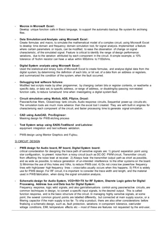 - Macros in Microsoft Excel:
Develop unique function calls in Basic language, to support the automatic-backup file system for archiving
files.
- Data Simulation and Analysis using Microsoft Excel:
Create formulas and macro, to simulate the mathematical model of a complex circuit, using Microsoft Excel
to develop time domain and frequency domain simulation tool, for signal analysis. Implemented a feature
where certain parameters or inputs, can be modified, to ease the observation of change on signal
characteristic, of the simulated signal. Feature is critical to identify the range of design performance
variations, due to the variation attributed by each component in the circuit. A simple example, a 10%
tolerance of 1kohm resistor can have a value within 900ohms to 1100ohms.
- Digital System analysis using Microsoft Excel:
Used the statistical and binary tools of Microsoft Excel to create formulas, and analyse digital data from the
digital system, by determining the definition of each bits, or bit set, of a data from an address or registers,
and summarized the condition of the system, when the fault occurred.
- Debugging test software failures:
Modified test scripts made by other programmer, by changing certain bits or register contents, or read/write a
specific data, or data set, to specific address, or range of address, or disabling/by-passing non-related
function calls, to reduce turnaround time when investigating a digital system fault.
- Circuit simulation using Matlab, ADS, PSpice, Orcad:
Passive/Active filters, Closed-loop tank circuits, Audio response circuits, Sequential power-up circuits etc.
The simulation tools are much more advance than the excel tool I created. They are with built-in engines for
characterising each component of the circuit, and faster processing time to generate signal simulation.
- CAD using AutoCAD, Pro-Engineer:
Masking design for PWB etching process
- Test System setup using EADS-TestStand and Labview:
equipment integration and test software validation.
- PWB design using Mentor Graphics and Fujitsu.
3) CIRCUIT DESIGN
- PWB design for Audio board, RF board, Digital System board:
critical consideration for designing the trace path of sensitive signals are: 1) ground separation point using
star configuration, to prevent noise from a noisy circuit (such as DC-DC PWM circuit, Transmitter circuit)
from offsetting the noise level at receiver. 2) Always have the transmitter output path as short as possible,
and as wide as possible, to reduce generation of un-intended interference to the other systems on the board.
3) Minimise the use of thru holes and VIAs, to reduce PWB cost. 4) Do not cross low power/low frequency
lines with high/power high frequency lines – cross-talks usually occurs when this happens. 5) FR-4 is widely
use for PWB design. For RF circuit, it is important to consider the trace width and length, and the material
used in PWB fabrication, when doing the signal simulation analysis.
- Schematic design for Audio System, VCO+RX+TX for RF System, Discrete Logic gates for Digital
Processing, Address bus and Data bus for Digital System:
Frequency response, logic valid signals, and also gain/attenuations control using passive/active circuits, are
common techniques in design, to convert a specific input signals, to the desired output. This is called
function response, and is the basic structure of the circuit. In managing highly sensitive signals, at some
point, the several common ground points are labelled differently, but connected at main supply source, or a
filtering capacitor if the main supply is too far. To ship a product, there are also other considerations before
finalising a schematic design, such as, fault protection, variations in component tolerance, over/under
voltage conditions, EMI, temperature effects etc – most of these are features not requested by the end-user,
 