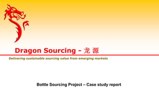 Bottle Sourcing Project – Case study report
Dragon Sourcing - 龙 源
Delivering sustainable sourcing value from emerging markets
 