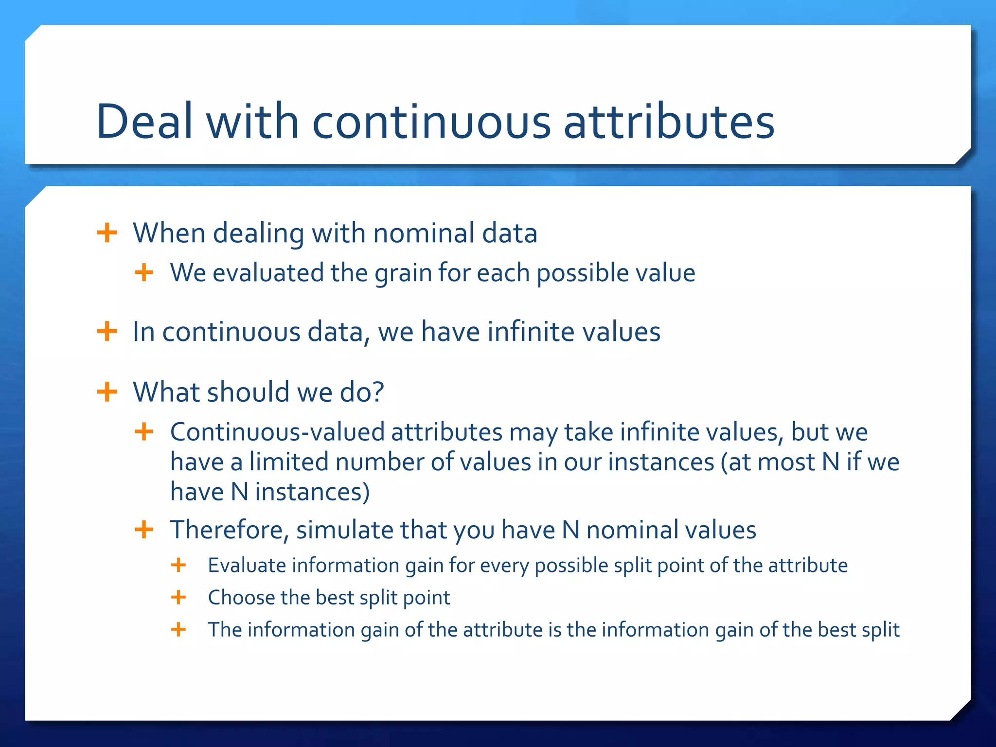 Deal with continuous attributes
 When dealing with nominal data
 We evaluated the grain for each possible value
 In continuous data, we have infinite values
 What should we do?
 Continuous-valued attributes may take infinite values, but we
have a limited number of values in our instances (at most N if we
have N instances)
 Therefore, simulate that you have N nominal values
 Evaluate information gain for every possible split point of the attribute
 Choose the best split point
 The information gain of the attribute is the information gain of the best split
 
