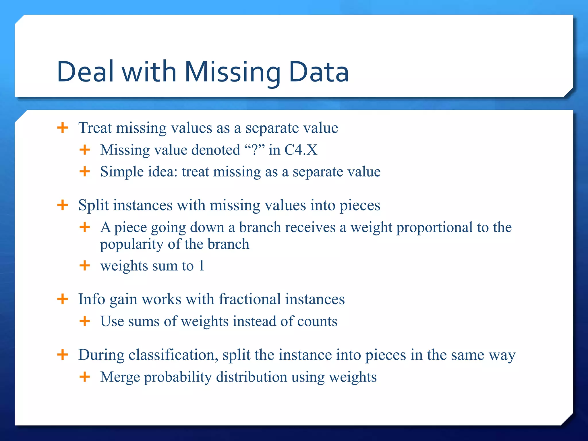 Deal with Missing Data
 Treat missing values as a separate value
 Missing value denoted “?” in C4.X
 Simple idea: treat missing as a separate value
 Split instances with missing values into pieces
 A piece going down a branch receives a weight proportional to the
popularity of the branch
 weights sum to 1
 Info gain works with fractional instances
 Use sums of weights instead of counts
 During classification, split the instance into pieces in the same way
 Merge probability distribution using weights
 