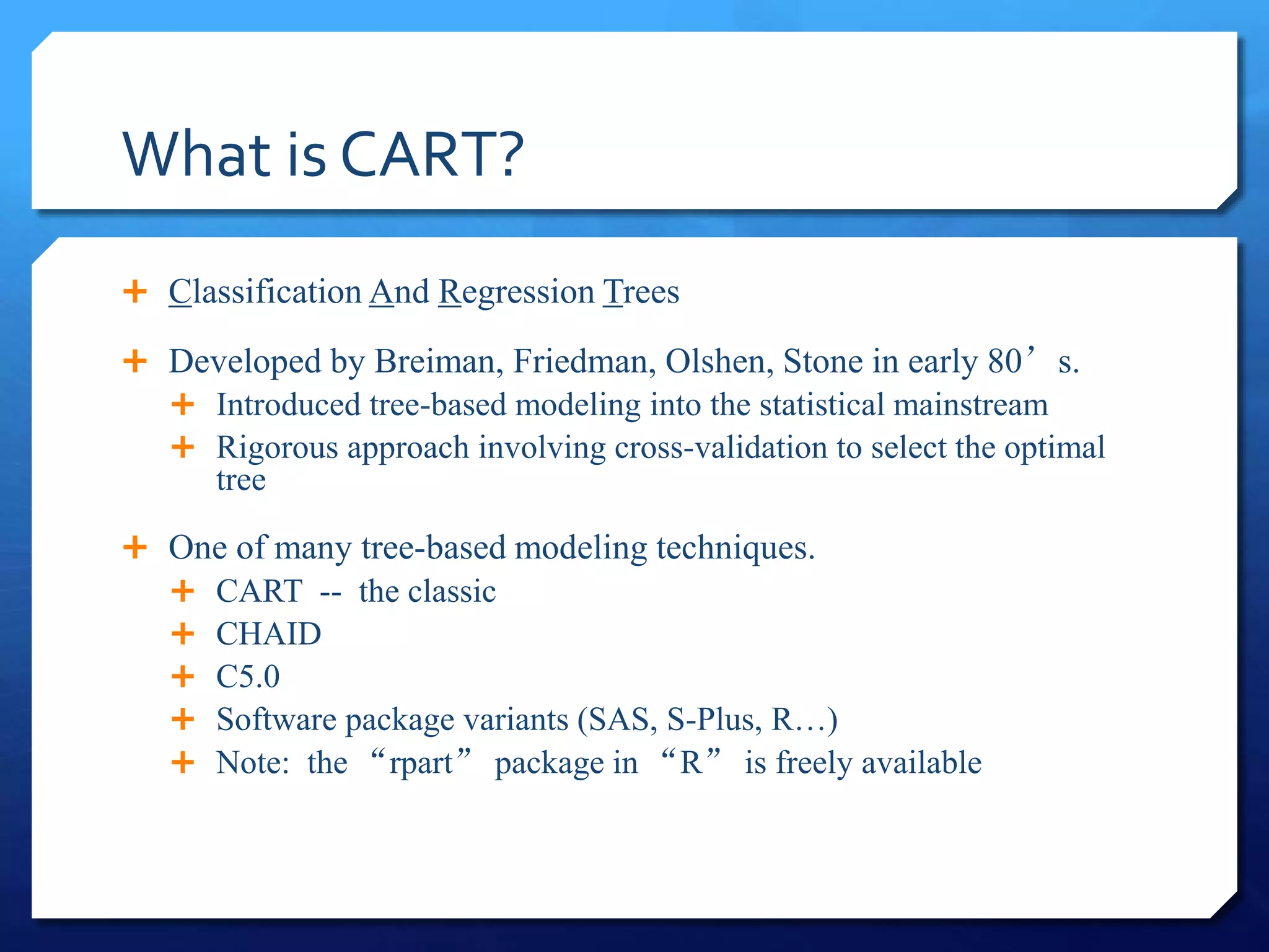 What is CART?
 Classification And Regression Trees
 Developed by Breiman, Friedman, Olshen, Stone in early 80’s.
 Introduced tree-based modeling into the statistical mainstream
 Rigorous approach involving cross-validation to select the optimal
tree
 One of many tree-based modeling techniques.
 CART -- the classic
 CHAID
 C5.0
 Software package variants (SAS, S-Plus, R…)
 Note: the “rpart” package in “R” is freely available
 