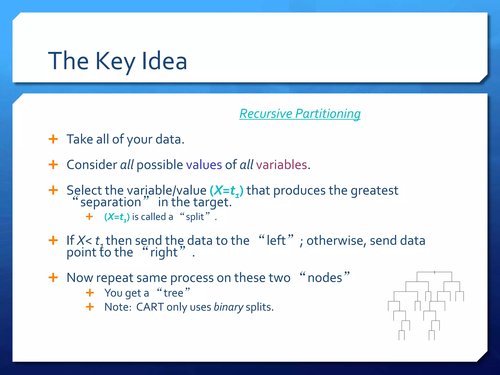 The Key Idea
Recursive Partitioning
 Take all of your data.
 Consider all possible values of all variables.
 Select the variable/value (X=t1) that produces the greatest
“separation” in the target.
 (X=t1) is called a “split”.
 If X< t1 then send the data to the “left”; otherwise, send data
point to the “right”.
 Now repeat same process on these two “nodes”
 You get a “tree”
 Note: CART only uses binary splits.
|
 