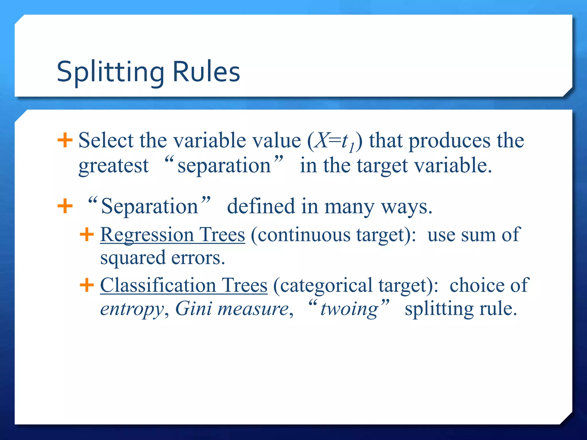 Splitting Rules
 Select the variable value (X=t1) that produces the
greatest “separation” in the target variable.
 “Separation” defined in many ways.
 Regression Trees (continuous target): use sum of
squared errors.
 Classification Trees (categorical target): choice of
entropy, Gini measure, “twoing” splitting rule.
 