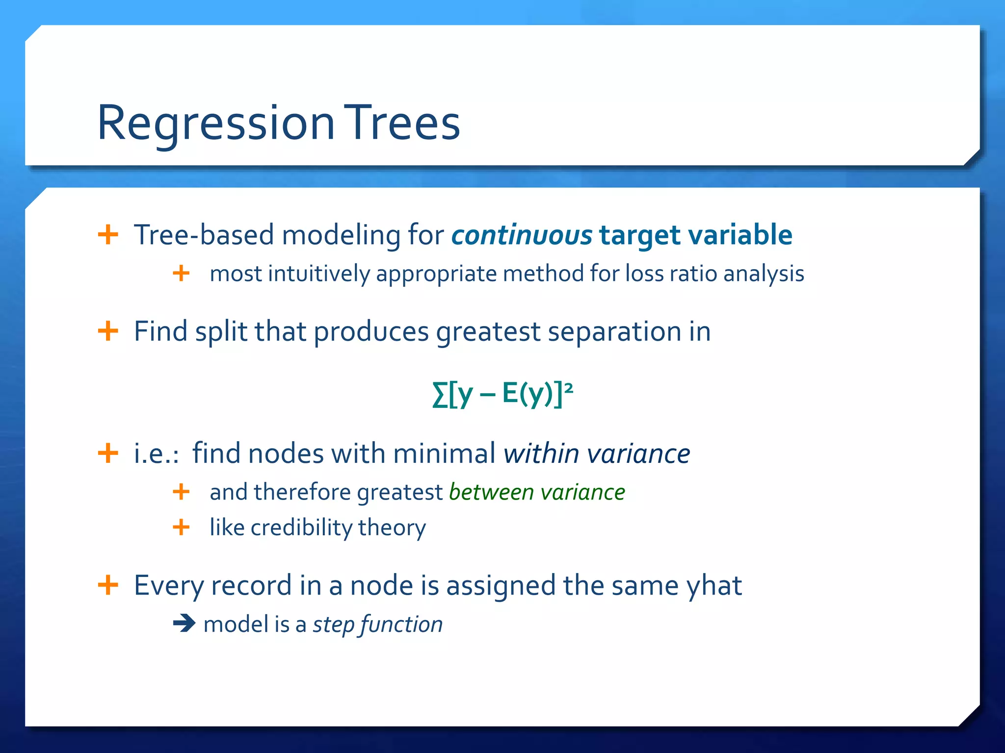 RegressionTrees
 Tree-based modeling for continuous target variable
 most intuitively appropriate method for loss ratio analysis
 Find split that produces greatest separation in
∑[y – E(y)]2
 i.e.: find nodes with minimal within variance
 and therefore greatest between variance
 like credibility theory
 Every record in a node is assigned the same yhat
 model is a step function
 