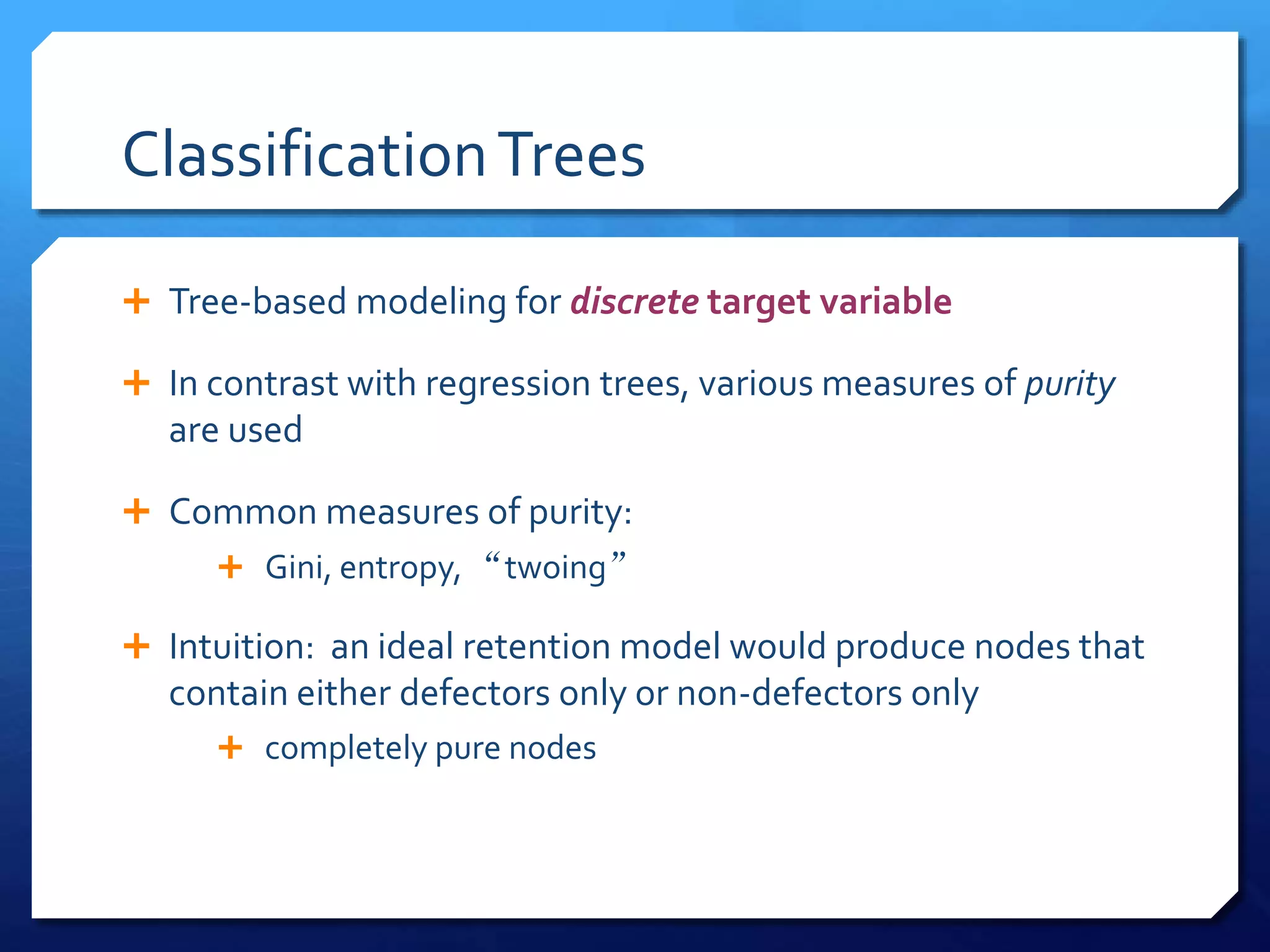 ClassificationTrees
 Tree-based modeling for discrete target variable
 In contrast with regression trees, various measures of purity
are used
 Common measures of purity:
 Gini, entropy, “twoing”
 Intuition: an ideal retention model would produce nodes that
contain either defectors only or non-defectors only
 completely pure nodes
 