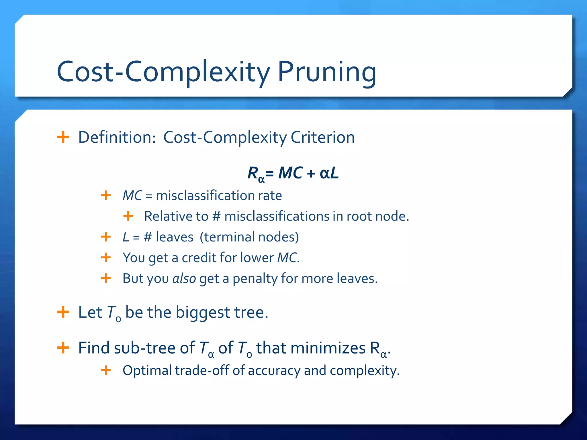 Cost-Complexity Pruning
 Definition: Cost-Complexity Criterion
Rα= MC + αL
 MC = misclassification rate
 Relative to # misclassifications in root node.
 L = # leaves (terminal nodes)
 You get a credit for lower MC.
 But you also get a penalty for more leaves.
 Let T0 be the biggest tree.
 Find sub-tree of Tα of T0 that minimizes Rα.
 Optimal trade-off of accuracy and complexity.
 