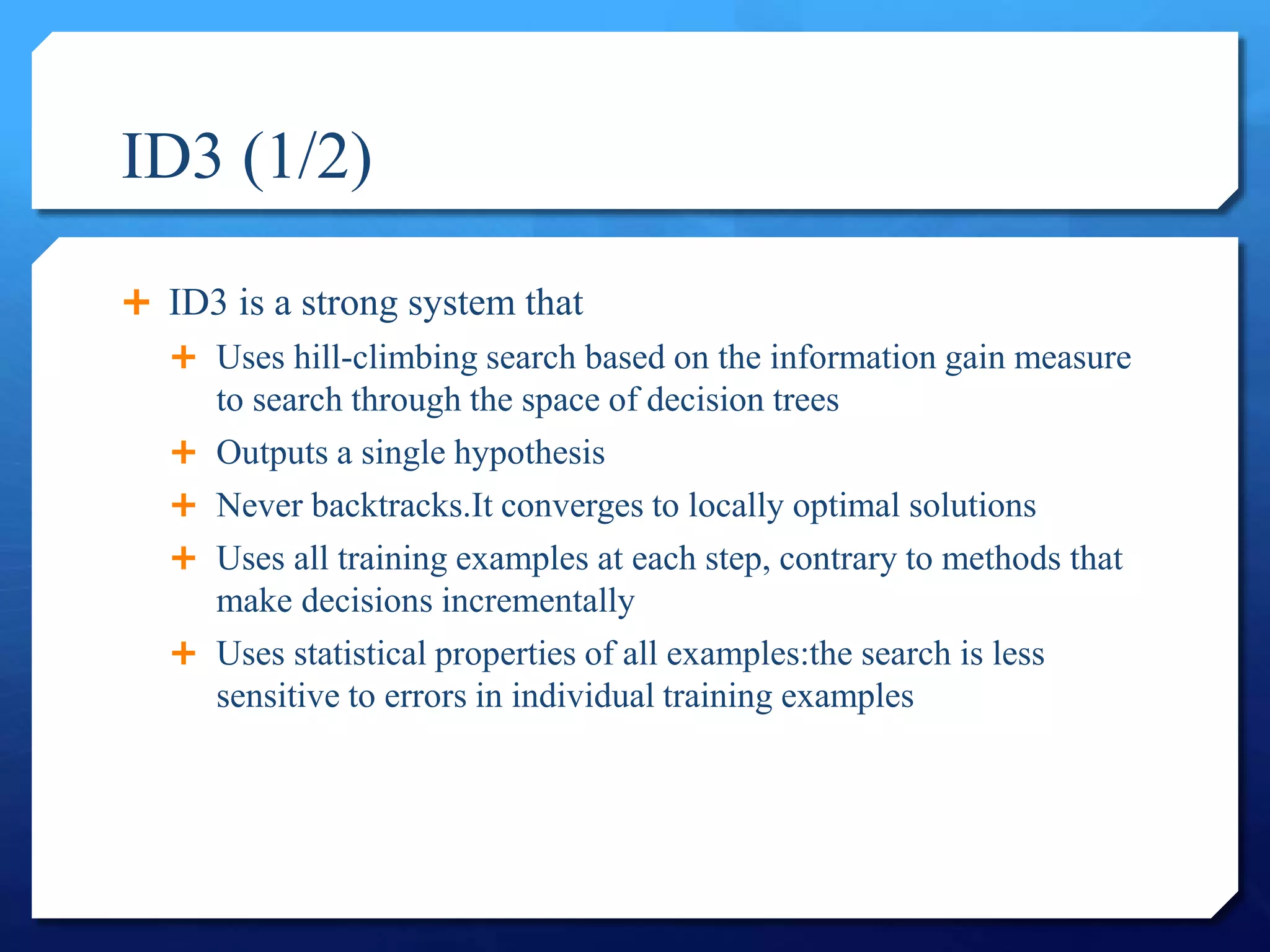 ID3 (1/2)
 ID3 is a strong system that
 Uses hill-climbing search based on the information gain measure
to search through the space of decision trees
 Outputs a single hypothesis
 Never backtracks.It converges to locally optimal solutions
 Uses all training examples at each step, contrary to methods that
make decisions incrementally
 Uses statistical properties of all examples:the search is less
sensitive to errors in individual training examples
 