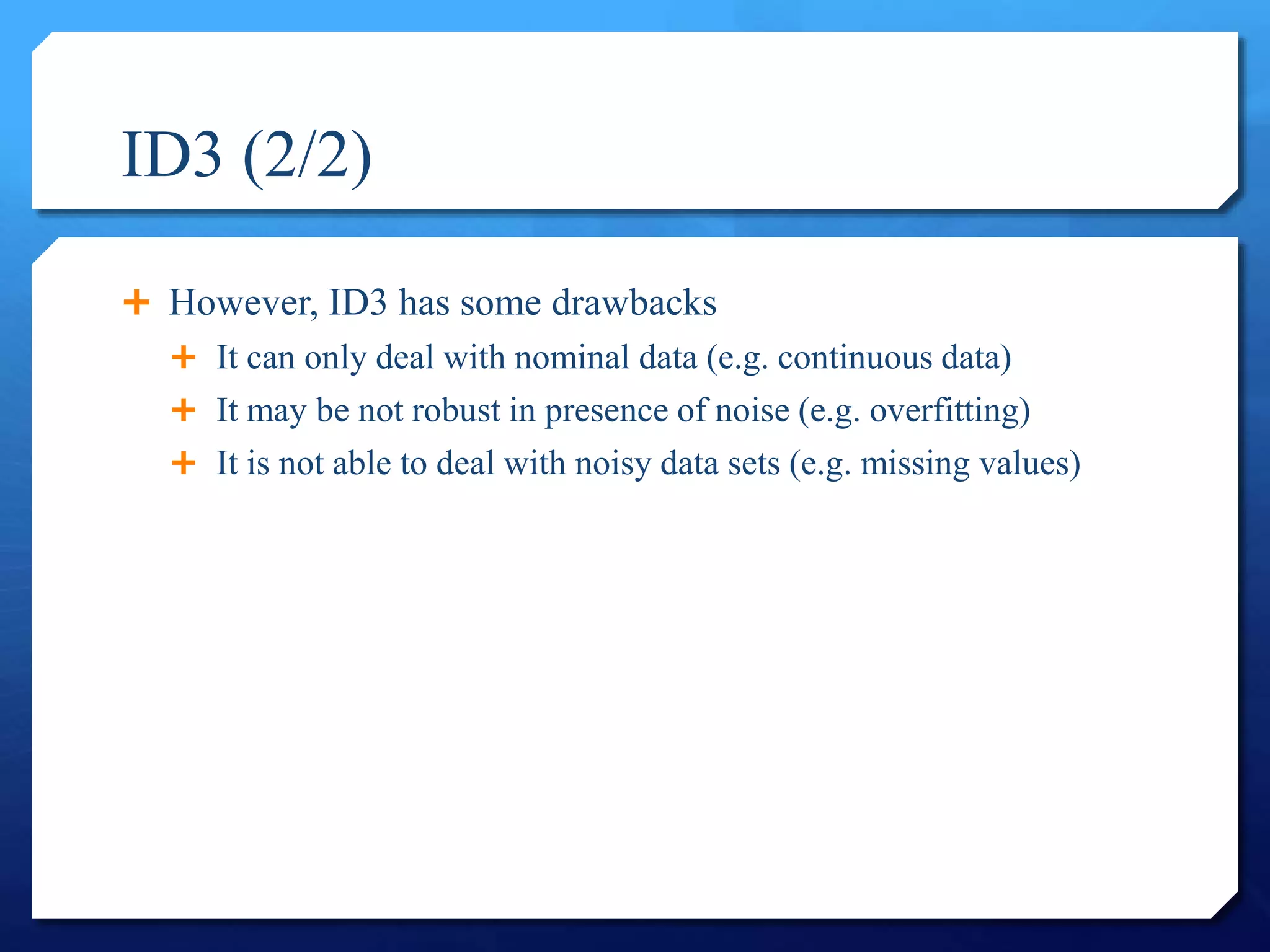 ID3 (2/2)
 However, ID3 has some drawbacks
 It can only deal with nominal data (e.g. continuous data)
 It may be not robust in presence of noise (e.g. overfitting)
 It is not able to deal with noisy data sets (e.g. missing values)
 