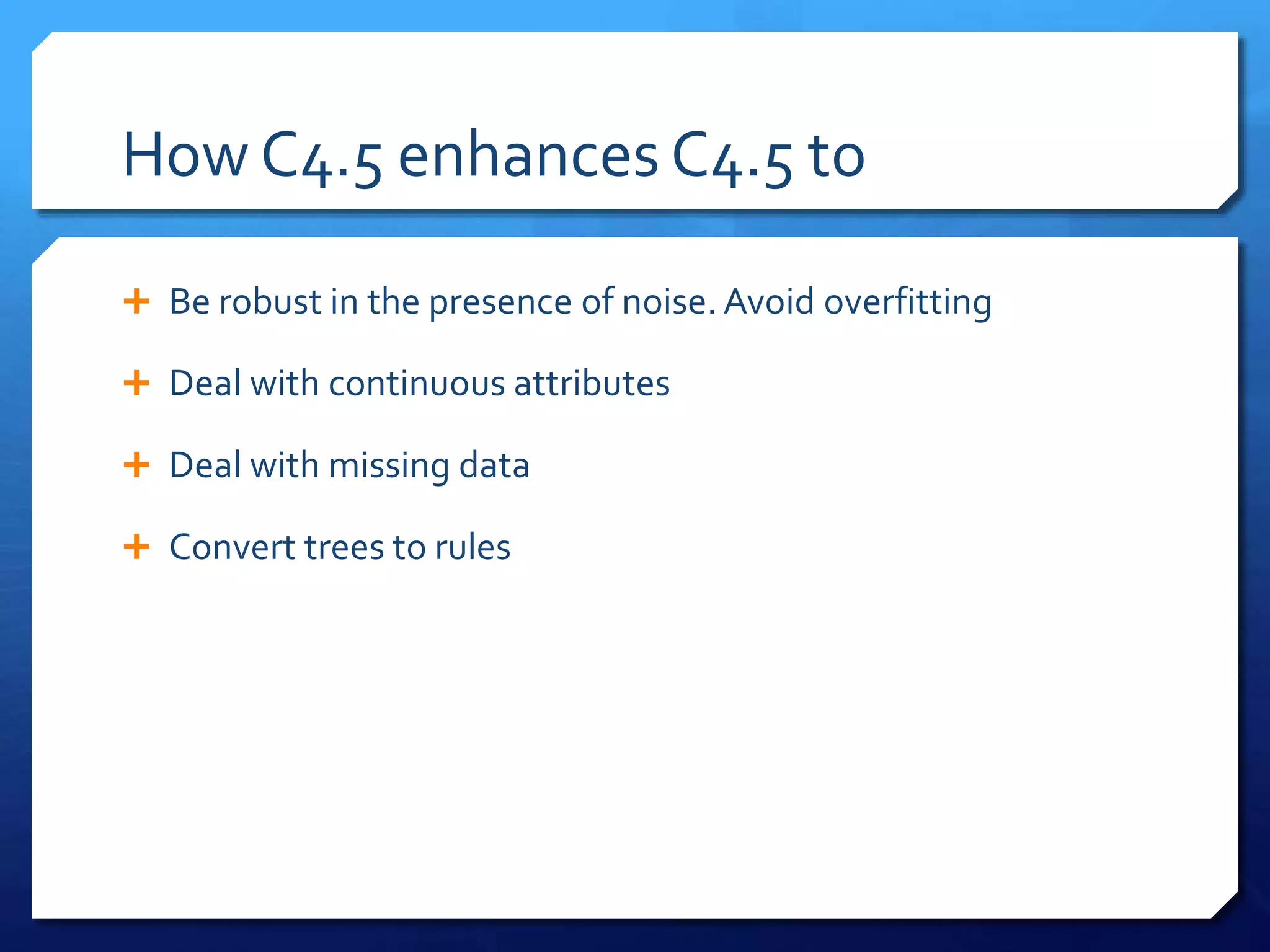 How C4.5 enhances C4.5 to
 Be robust in the presence of noise. Avoid overfitting
 Deal with continuous attributes
 Deal with missing data
 Convert trees to rules
 