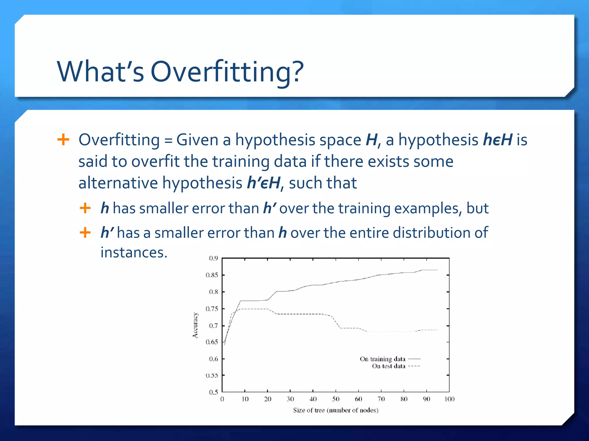 What’s Overfitting?
 Overfitting = Given a hypothesis space H, a hypothesis hєH is
said to overfit the training data if there exists some
alternative hypothesis h’єH, such that
 h has smaller error than h’ over the training examples, but
 h’ has a smaller error than h over the entire distribution of
instances.
 