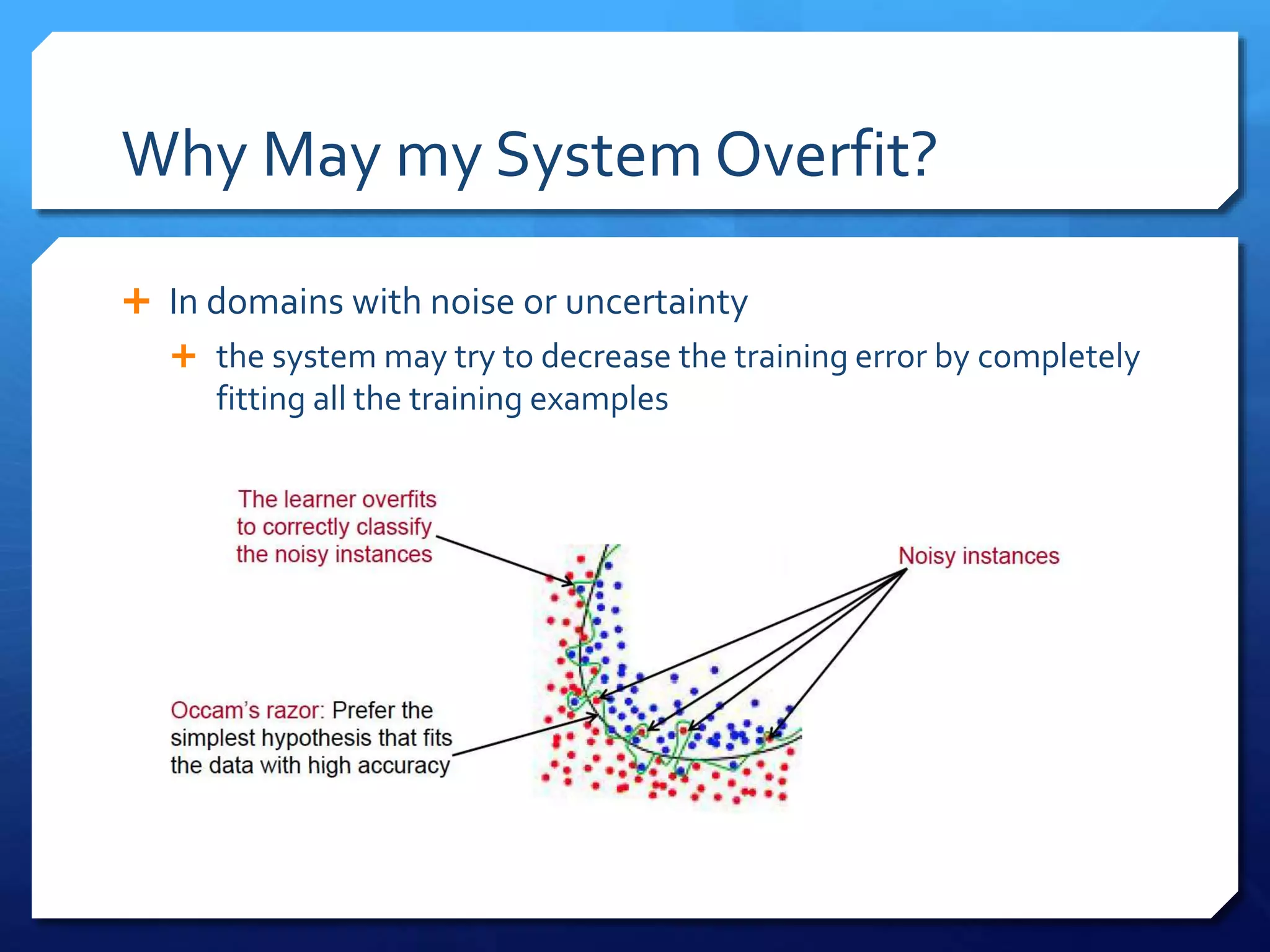 Why May my System Overfit?
 In domains with noise or uncertainty
 the system may try to decrease the training error by completely
fitting all the training examples
 
