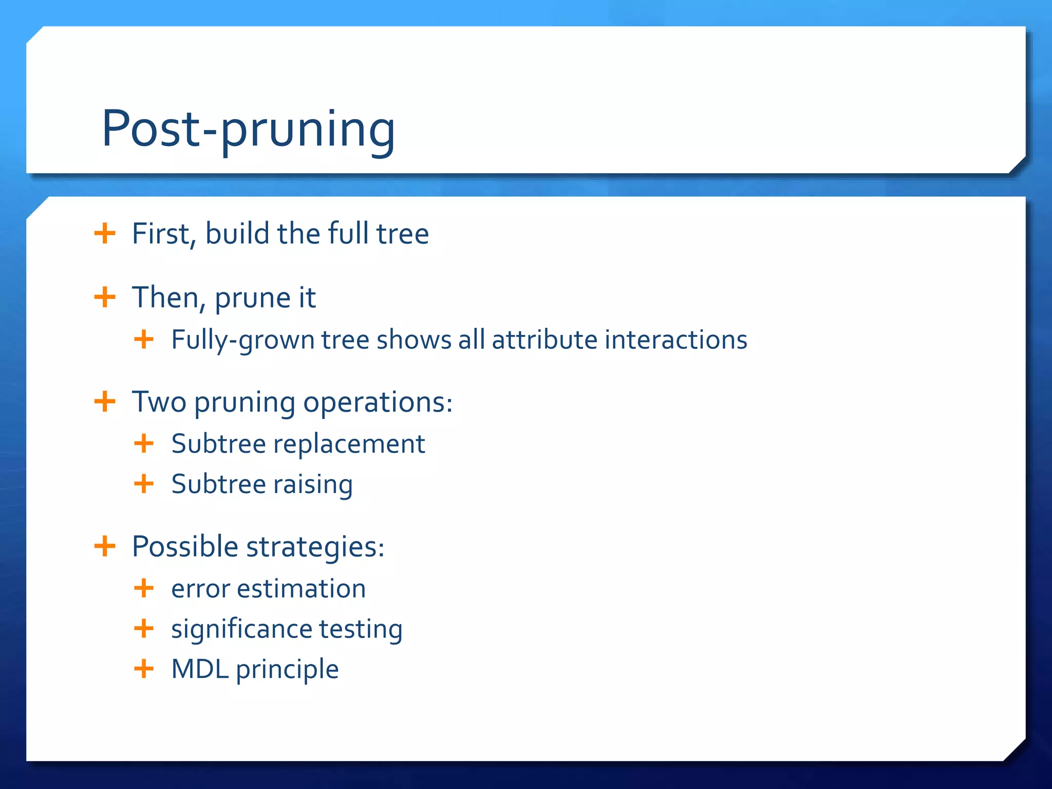 Post-pruning
 First, build the full tree
 Then, prune it
 Fully-grown tree shows all attribute interactions
 Two pruning operations:
 Subtree replacement
 Subtree raising
 Possible strategies:
 error estimation
 significance testing
 MDL principle
 