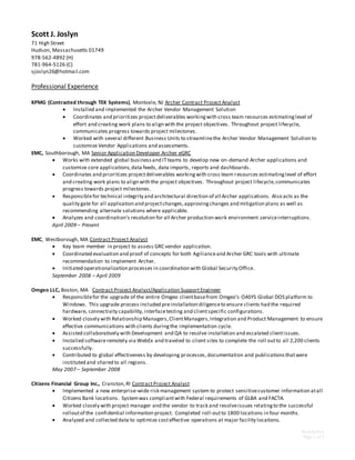 Scott Joslyn
Page 1 of 3
Scott J. Joslyn
71 High Street
Hudson, Massachusetts 01749
978-562-4892 (H)
781-964-5126 (C)
sjoslyn26@hotmail.com
Professional Experience
KPMG (Contracted through TEK Systems), Montvale, NJ Archer Contract Project Analyst
 Installed and implemented the Archer Vendor Management Solution
 Coordinates and prioritizes projectdeliverables workingwith cross team resources estimatinglevel of
effort and creating work plans to align with the project objectives. Throughout project lifecycle,
communicates progress towards project milestones.
 Worked with several different Business Units to streamlinethe Archer Vendor Management Solution to
customize Vendor Applications and assessments.
EMC, Southborough, MA Senior Application Developer Archer eGRC
 Works with extended global businessand ITteams to develop new on-demand Archer applications and
customize core applications,data feeds, data imports, reports and dashboards.
 Coordinates and prioritizes projectdeliverables workingwith cross team resources estimatinglevel of effort
and creating work plans to align with the project objectives. Throughout project lifecycle,communicates
progress towards project milestones.
 Responsiblefor technical integrity and architectural direction of all Archer applications. Also acts as the
quality gate for all application and projectchanges,approvingchanges and mitigation plans as well as
recommending alternate solutions where applicable.
 Analyzes and coordination’s resolution for all Archer production work environment serviceinterruptions.
April 2009 – Present
EMC, Westborough, MA Contract Project Analyst
 Key team member in project to assess GRC vendor application.
 Coordinated evaluation and proof of concepts for both Agilianceand Archer GRC tools with ultimate
recommendation to implement Archer.
 Initiated operationalization processes in coordination with Global Security Office.
September 2008 – April 2009
Omgeo LLC, Boston, MA Contract Project Analyst/Application Support Engineer
 Responsiblefor the upgrade of the entire Omgeo clientbasefrom Omgeo’s OASYS Global DOS platform to
Windows. This upgrade process included preinstallation diligenceto ensure clients had the required
hardware, connectivity capability, interfacetesting and clientspecific configurations.
 Worked closely with Relationship Managers,ClientManagers,Integration and Product Management to ensure
effective communications with clients duringthe implementation cycle.
 Assisted collaboratively with Development and QA to resolve installation and escalated clientissues.
 Installed softwareremotely via WebEx and traveled to client sites to complete the roll outto all 2,200 clients
successfully.
 Contributed to global effectiveness by developing processes,documentation and publicationsthatwere
instituted and shared to all regions.
May 2007 – September 2008
Citizens Financial Group Inc., Cranston,RI ContractProject Analyst
 Implemented a new enterprise-wide risk management system to protect sensitivecustomer information atall
Citizens Bank locations. Systemwas compliantwith Federal requirements of GLBA and FACTA.
 Worked closely with project manager and the vendor to track and resolveissues relatingto the successful
rolloutof the confidential information project. Completed roll-outto 1800 locations in four months.
 Analyzed and collected data to optimize costeffective operations at major facility locations.
 