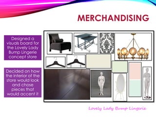 MERCHANDISING
Designed a
visuals board for
the Lovely Lady
Bump Lingerie
concept store
Decided on how
the interior of the
store would look
and chose
pieces that
would accent it
 