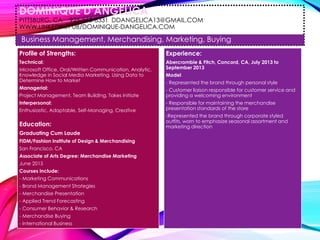 DOMINIQUE D’ANGELICA
PITTSBURG, CA 925-565-8331 DDANGELICA13@GMAIL.COM
WWW.LINKEDIN/PUB/DOMINIQUE-DANGELICA.COM
Business Management, Merchandising, Marketing, Buying
Profile of Strengths:
Technical:
Microsoft Office, Oral/Written Communication, Analytic,
Knowledge in Social Media Marketing, Using Data to
Determine How to Market
Managerial:
Project Management, Team Building, Takes Initiate
Interpersonal:
Enthusiastic, Adaptable, Self-Managing, Creative
Education:
Graduating Cum Laude
FIDM/Fashion Institute of Design & Merchandising
San Francisco, CA
Associate of Arts Degree: Merchandise Marketing
June 2015
Courses Include:
- Marketing Communications
- Brand Management Strategies
- Merchandise Presentation
- Applied Trend Forecasting
- Consumer Behavior & Research
- Merchandise Buying
- International Business
Experience:
Abercrombie & Fitch, Concord, CA, July 2013 to
September 2013
Model
- Represented the brand through personal style
- Customer liaison responsible for customer service and
providing a welcoming environment
- Responsible for maintaining the merchandise
presentation standards of the store
-Represented the brand through corporate styled
outfits, worn to emphasize seasonal assortment and
marketing direction
 