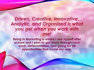 Driven, Creative, Innovative,
Analytic, and Organized is what
you get when you work with
me!
Being in Marketing is where I see myself after
school and I plan to get there through hard
work, determination, and going for all
opportunities that come my way.
 
