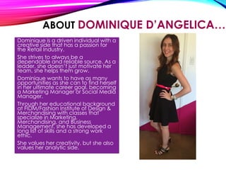 ABOUT DOMINIQUE D’ANGELICA…
Dominique is a driven individual with a
creative side that has a passion for
the Retail Industry.
She strives to always be a
dependable and reliable source. As a
leader, she doesn’t just motivate her
team, she helps them grow.
Dominique wants to have as many
opportunities as she can to find herself
in her ultimate career goal, becoming
a Marketing Manager or Social Media
Manager.
Through her educational background
at FIDM/Fashion Institute of Design &
Merchandising with classes that
specialize in Marketing,
Merchandising, and Business
Management, she has developed a
long list of skills and a strong work
ethic.
She values her creativity, but she also
values her analytic side.
 