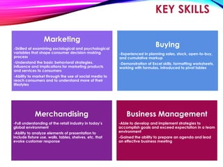 KEY SKILLS
Business Management
-Able to develop and implement strategies to
accomplish goals and exceed expectation in a team
environment
-Gained the ability to prepare an agenda and lead
an effective business meeting
Merchandising
-Full understanding of the retail industry in today’s
global environment
-Ability to analyze elements of presentation to
include fixture use, walls, tables, shelves, etc. that
evoke customer response
Marketing
-Skilled at examining sociological and psychological
variables that shape consumer decision-making
process
-Understand the basic behavioral strategies,
influence and implications for marketing products
and services to consumers
-Ability to market through the use of social media to
reach consumers and to understand more of their
lifestyles
Buying
-Experienced in planning sales, stock, open-to-buy,
and cumulative markup
-Demonstration of Excel skills, formatting worksheets,
working with formulas, introduced to pivot tables
 