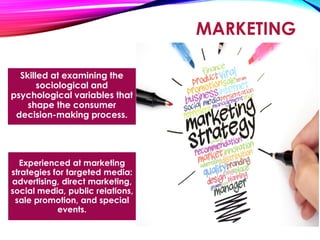 MARKETING
Skilled at examining the
sociological and
psychological variables that
shape the consumer
decision-making process.
Experienced at marketing
strategies for targeted media:
advertising, direct marketing,
social media, public relations,
sale promotion, and special
events.
 