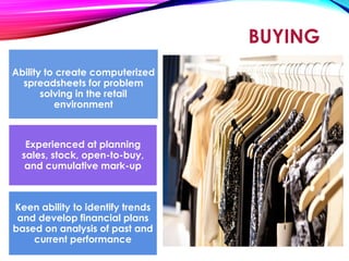 BUYING
Ability to create computerized
spreadsheets for problem
solving in the retail
environment
Experienced at planning
sales, stock, open-to-buy,
and cumulative mark-up
Keen ability to identify trends
and develop financial plans
based on analysis of past and
current performance
 