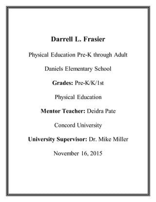 Darrell L. Frasier
Physical Education Pre-K through Adult
Daniels Elementary School
Grades: Pre-K/K/1st
Physical Education
Mentor Teacher: Deidra Pate
Concord University
University Supervisor: Dr. Mike Miller
November 16, 2015
 