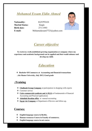Mohamed Essam Eldin Ahmed
Nationality: EGYPTIAN
Marital Status: Single
Birth date: 27/1/1993
E-mail: Mohamedessam7723@yahoo.com
Career objective
To work in a well-established growing organization or company where my
experience and academic background can be applied and that would enhance and
develop my skills
Education
 Bachelor Of Commerce at Accounting and financial transactions
Ain Shams University, July 2013, Good grade.
Training;
 Chalhoub Group Company at participation in shopping with experts
 Customer service
 Cairo commercial syndicate and A.M.I.S at Fundamentals of financial
Accounting and Practical applications
 Abdullah Ibrahim office at manual accounting
 Egypt Air Company at Department of Review and follow-up.
Courses;
 English language course in Berlitz.
 Human resources Course in Faculty of commerce.
 English language course in not course
 