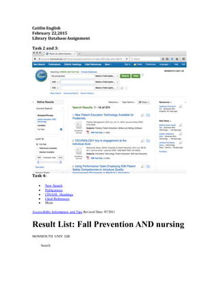 Caitlin English
February 22,2015
Library Database Assignment
Task 2 and 3:
Task 4:
 New Search
 Publications
 CINAHL Headings
 Cited References
 More
Accessibility Information and Tips Revised Date: 07/2011
Result List: Fall Prevention AND nursing
MONMOUTH UNIV LIB
Search
 