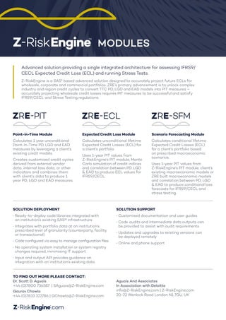 Advanced solution providing a single integrated architecture for assessing IFRS9/
CECL Expected Credit Loss (ECL) and running Stress Tests.
Z-RiskEngine is a SAS® based advanced solution designed to accurately project future ECLs for
wholesale, corporate and commercial portfolios. ZRE’s primary advancement is to unlock complex
industry and region credit cycles to convert TTC PD, LGD and EAD models into PIT measures –
accurately projecting wholesale credit losses requires PIT measures to be successful and satisfy
IFRS9/CECL and Stress Testing regulations.
MODULES
ZRE-PIT
ZRE-ECL
ZRE-SFM
ZRE-PIT
ZRE-ECL
ZRE-SFM
ZRE-PIT
ZRE-ECL
ZRE-SFM
Point-in-Time Module
Calculates 1 year unconditional
Point-In-Time PD, LGD and EAD
measures by leveraging a client’s
existing credit models.
Creates customised credit cycles
derived from external vendor
data, internal loss data, or other
indicators and combines them
with client’s data to produce 1
year PD, LGD and EAD measures.
Expected Credit Loss Module
Calculates unconditional lifetime
Expected Credit Losses (ECL) for
a client’s portfolio
Uses 1-year PIT values from
Z-RiskEngine’s PIT module, Monte
Carlo simulation of credit indices
and correlation between PD, LGD
& EAD to produce ECL values for
IFRS9/CECL.
Scenario Forecasting Module
Calculates conditional lifetime
Expected Credit Losses (ECL)
for a client’s portfolio based
on prescribed macroeconomic
scenarios.
Uses 1-year PIT values from
Z-RiskEngine’s PIT module, client’s
existing macroeconomic models or
ZRE built macroeconomic models
and correlation between PD, LGD
& EAD to produce conditional loss
forecasts for IFRS9/CECL and
stress testing.
TO FIND OUT MORE PLEASE CONTACT:
Dr. Scott D. Aguais
+44 (0)7800 736587 | SAguais@Z-RiskEngine.com
GauravChawla
+44 (0)7833 322786 | GChawla@Z-RiskEngine.com
Aguais And Associates
In Association with Deloitte
info@Z-RiskEngine.com | Z-RiskEngine.com
20-22 Wenlock Road London N1 7GU, UK
SOLUTION DEPLOYMENT
·	Ready-to-deploy code libraries integrated with
an institution’s existing SAS® infrastructure
·	Integrates with portfolio data at an institution’s
prescribed level of granularity (counterparty, facility
or transactional)
·	Code configured via easy to manage configuration files
·	No operating system installation or system registry
changes required, minimising IT support
·	Input and output API provides guidance on
integration with an institution’s existing data
SOLUTION SUPPORT
·	Customised documentation and user guides
·	Code audits and intermediate data outputs can
be provided to assist with audit requirements
·	Updates and upgrades to existing versions can
be deployed remotely
·	Online and phone support
 