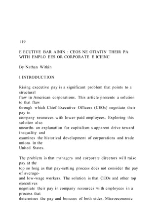 119
E ECUTIVE BAR AININ : CEOS NE OTIATIN THEIR PA
WITH EMPLO EES OR CORPORATE E ICIENC
By Nathan Witkin
I INTRODUCTION
Rising executive pay is a significant problem that points to a
structural
flaw in American corporations. This article presents a solution
to that flaw
through which Chief Executive Officers (CEOs) negotiate their
pay in
company resources with lower-paid employees. Exploring this
solution also
unearths an explanation for capitalism s apparent drive toward
inequality and
examines the historical development of corporations and trade
unions in the
United States.
The problem is that managers and corporate directors will raise
pay at the
top so long as that pay-setting process does not consider the pay
of average-
and low-wage workers. The solution is that CEOs and other top
executives
negotiate their pay in company resources with employees in a
process that
determines the pay and bonuses of both sides. Microeconomic
 