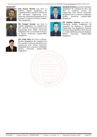 International Journal of Trend in Scientific Research and Development (IJTSRD) @ www.ijtsrd.com eISSN: 2456-6470
@ IJTSRD | Unique Paper ID – IJTSRD33484 | Volume – 4 | Issue – 6 | September-October 2020 Page 675
BIOGRAPHY
Sujit Kumar Mondal was born in
Satkhira, Khulna, Bangladesh. He
completed his B.Sc. and M.Sc. in Electrical
and Electronic Engineering from
UniversityofRajshahi, Bangladesh. He isa
Professor in Islamic University, Kushtia-
7003, Bangladesh.
Md. Alamgir Hossain was born in
Kushtia, Bangladesh. He completed his
B.Sc. and M.Sc. in Computer Science and
Engineering from Islamic University,
Bangladesh. He is an Assistant Professor
in Islamic University, Kushtia-7003,
Bangladesh.
Md. Ariful Islam was born in Mirpur,
Kushtia, Bangladesh. He completed his
B.Sc. and M.Sc. in Electrical and Electronic
Engineering from Islamic University,
Bangladesh. He is a Lecturer in Rabindra
Maitree University, Kushtia-7000,
Bangladesh.
Abdullah Al Zubaer was born in Kushtia,
Bangladesh. He completed his B.Sc. and
M.Sc. in Computer Science and
Engineering from Islamic University,
Bangladesh. He is a Lecturer in Rabindra
Maitree University, Kushtia-7000,
Bangladesh.
Md. Habibur Rahman was born in
Chourhash, Kushtia, Bangladesh. He
completed his Diploma in Electrical
Engineering from Bangladesh Technical
Education Board (BTEB) in 2015. Now He
isa student(EEEDepartment) in Rabindra
Maitree University, Kushtia-7000,
Bangladesh.
 