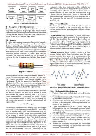International Journal of Trend in Scientific Research and Development (IJTSRD) @ www.ijtsrd.com eISSN: 2456-6470
@ IJTSRD | Unique Paper ID – IJTSRD33484 | Volume – 4 | Issue – 6 | September-October 2020 Page 666
Figure-1: System block diagram
2. Description of Circuit Components
This project is circuit based project. For this reason the
project has a big circuit diagram [4]. This circuit diagram
contains some circuit components these are Transformer,
Diode, Capacitor, Resistor, Transistor, LED, Zener diode, IC,
TRIAC, ICs etc. Which are described below.
2.1. Resistor
A resistor isan electrical component that limits or regulates
the flow of electrical current in an electronic circuit.
Resistorscan alsobe used toprovide a specificvoltageforan
active device suchasa transistor. Resistorscan be fabricated
in a variety of ways. The most common type in electronic
devicesand systemsisthe carbon-composition resistor.Fine
granulated carbon (graphite) is mixed with clay and
hardened. The resistance depends on the proportion of
carbon to clay; the higher this ratio, the lower the resistance
[5].
Figure-2: Resistor
If some potential difference isapplied between the endsof a
rod copper and a rod ofwood, verydifferentcurrentsresult.
The characteristics of the conductor that inters here is its
resistance we define the resistance of a conductor (often
called a resistor) between twopointsbyapplyinga potential
difference V between those points, measuring the current I
and dividing. In mathematically it is expressed as,
R=V/I, Where R= Resistance of the conductor. If V is in volts
and I is in amperes, the resistance R will be in ohms,
according to the German physicist ohm (1787-1854).A
conductor said to have a resistance of one ohm if it permits
one ampere current to flow through it when a voltage of one
volt is impressed across its terminal .in mathematically it is
expressed as
1 ohm=1 volt/ 1 ampere
For insulatorswhose resistance are veryhigh a much bigger
unitisused i.e. kilo-ohmor mega ohmare used .On the other
hand, in the case of very small resistance, smaller units like
mili-ohmor micro-ohmare used. Itisdenoted by.Depending
on the physical properties of the material each conductor
will have a differentresistance fromwhichitisitslengthand
cross-sectional area and other factors. The resistance of
conductor isdirectlyproportional toitslengthand inversely
proportional to its cross sectional area, it depends on the
nature of the conductor and depends on the temperature of
the conductor. Mathematicallywe can write R= ρl/A. Where
R is the resistance of the conductor, l is the length of the
conductor;Ais the cross-sectional area ofthe conductorand
is the specific resistance of the conductor is also known as
receptivity. When l=1meter and cross-sectional area A=1
meter2, then we can write from the above equation R= p
Therefore, specificresistance ofa conductor isdefinedasthe
resistance between the opposite faces of ammeter cube of
that conductor. The unit of specific resistance is ohm meter
(Ω-m) [5] [6].
2.1.1. Types of Resistor
The first major categories into which the different types of
resistor can be fitted is into whether they are fixed or
variable. These differentresistor typesare used for different
applications:
Fixed resistors: Fixed resistors are by far the most widely
used type of resistor. Theyare used in electronics circuits to
set the right conditions in a circuit. Their values are
determined during the design phase of the circuit, and they
should never need to be changed to "adjust" the circuit.
There are manydifferenttypesofresistor whichcan beused
in different circumstances and these different types of
resistor are described in further detail below.
Variable resistors: These resistors consist of a fixed
resistor element and a slider which taps onto the main
resistor element. This gives three connections to the
component: two connected to the fixed element, and the
third is the slider. In this way the component acts as a
variable potential divider ifall three connectionsare used.It
is possible to connect to the slider and one end to provide a
resistor with variable resistance [7].
Figure-3: Symbol of fixed resistor & variable Resistor
2.1.2. Methods of Making Resistors
 There are two main methods that are used to make
resistors.
 The mostcommon isto just have a bunch ofwire wound
up inside that little cylinder.
 Known as wire- resistors, they wound depend on the
fact that a certain length of a certain piece of wire will
have a certain resistance.
 These resistors tend to be very reliable (with low
tolerances), butcost more because ofthe price ofmetals
used in them and the machineryneeded to carefully cut
and wind the wire.
 The other type of resistor is made of a piece of carbon.
 Known as a composition resistor, they depend on the
size of the piece of carbon, and the fact that carbon is a
metalloid (has some metal-like properties) that does
conduct electricity.
 Because theyare made fromcheap carbon, composition
resistors can cost much less than similar wire-wound
resistors. The drawback is that
 
