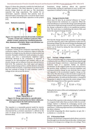 International Journal of Trend in Scientific Research and Development (IJTSRD) @ www.ijtsrd.com eISSN: 2456-6470
@ IJTSRD | Unique Paper ID – IJTSRD33484 | Volume – 4 | Issue – 6 | September-October 2020 Page 669
Figure-12 shows the schematic symbols for both fixed and
variable capacitors. The fixed capacitor is used to store
electric charge, block dc and pass ac. The electrolytic
capacitor has large capacitance. The symbol for an
electrolytic capacitor indicates that polarity must be
observed when connecting it into a circuit for fixed values
only. I use fixed and electrolytic capacitors in this project
[12].
2.2.4. Dielectric materials
Figure-13: Capacitor materials (From left): multilayer
ceramic, ceramic disc, multilayer polyester film,
tubular ceramic, polystyrene, metalized polyester
film, aluminum electrolytic. Major scale divisions are
in centimeters.
2.2.5. Theory of operation
A capacitor consists of two conductors separated by a non-
conductive region. The non-conductive region is called the
dielectric. In simpler terms,the dielectricisjust an electrical
insulator. Examples of dielectric media are glass, air, paper,
vacuum, and even a semiconductor depletion region
chemically identical to the conductors. A capacitor is
assumed to be self-contained and isolated, with no net
electric charge and no influence from any external electric
field [13]. The conductors thus hold equal and opposite
charges on their facing surfaces, and the dielectric develops
an electricfield. In SIunits,a capacitance ofone farad means
that one coulomb of charge on each conductor causes a
voltage of one volt across the device.
Figure-14: Charge separation in a parallel-plate
capacitor causes an internal electric field. A dielectric
(orange) reduces the field and increases the
capacitance.
The capacitor is a reasonably general model for electric
fields within electric circuits. An ideal capacitor is wholly
characterized by a constant capacitance C, defined as the
ratio of charge ±Q on each conductor to the voltage V
between them,
Sometimes charge build-up affects the capacitor
mechanically, causing its capacitance to vary. In this case,
capacitance is defined in terms of incremental changes,
2.2.6. Energy of electric field
Work must be done by an external influence to "move"
charge between the conductors in a capacitor. When the
external influence isremoved, the charge separationpersists
in the electric field and energy isstored to be released when
the charge is allowed to return to its equilibrium position
[14]. The work done in establishing the electric field, and
hence the amount of energy stored is,
Here Q is the charge stored in the capacitor, V is the voltage
acrossthe capacitor, and C isthe capacitance. In the case ofa
fluctuatingvoltage V(t), the stored energyalsofluctuatesand
hence power must flow into or out of the capacitor. This
power can be found by taking the time derivative of the
stored energy,
2.2.7. Current - voltage relation
The currentI(t) throughanycomponentin an electriccircuit
isdefined asthe rate offlow ofa charge Q(t) passingthrough
it, but actual charges—electrons—cannot pass through the
dielectric layer of a capacitor. Rather, an electron
accumulates on the negative plate for each one that leaves
the positive plate, resulting in an electron depletion and
consequent positive charge on one electrode that is equal
and opposite to the accumulated negative charge on the
other [15]. Thus the charge on the electrodes is equal to the
integral of the current aswell asproportional to the voltage,
as discussed above. As with anyantderivative, a constant of
integration is added to represent the initial voltage V (t0).
This is the integral form of the capacitor equation:
Taking the derivative of this and multiplying by C yields the
derivative form:
The dual ofthe capacitor isthe inductor, whichstoresenergy
in a magnetic field rather than an electric field. Its current-
voltage relation is obtained by exchanging current and
voltage in the capacitor equations and replacing C with the
inductance L. Followingimportantfacts can bededucedfrom
the above relations:
dv=(i/C)dt Integrating the above equation, we get, dv =
(1/C)i.dt or v = (1/C) i dt.
2.3. P-N Junction Diode
A diode is an electronic component which allows current to
flow throughitone direction butnotthe other. Adiode main
function is to change an ac voltage into a dc voltage. There
 