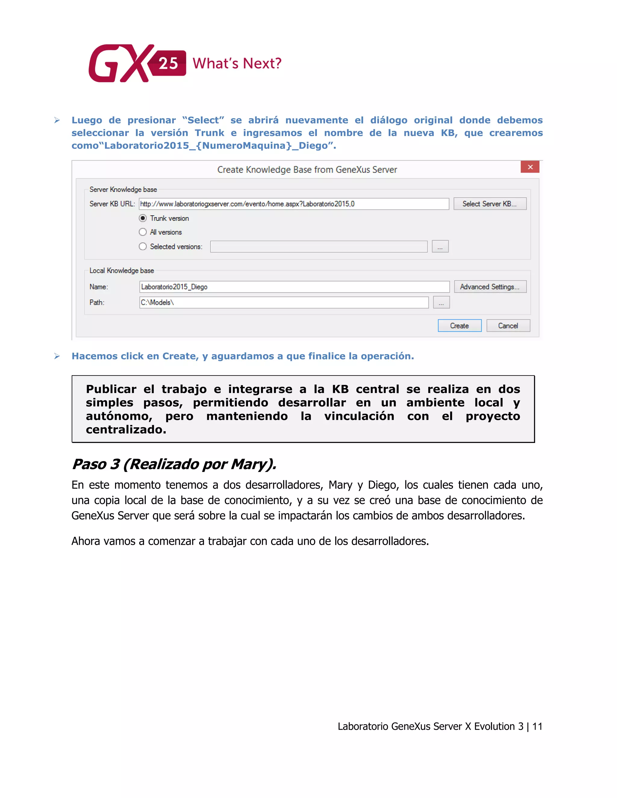 Laboratorio GeneXus Server X Evolution 3 | 11
 Luego de presionar “Select” se abrirá nuevamente el diálogo original donde debemos
seleccionar la versión Trunk e ingresamos el nombre de la nueva KB, que crearemos
como“Laboratorio2015_{NumeroMaquina}_Diego”.
 Hacemos click en Create, y aguardamos a que finalice la operación.
Publicar el trabajo e integrarse a la KB central se realiza en dos
simples pasos, permitiendo desarrollar en un ambiente local y
autónomo, pero manteniendo la vinculación con el proyecto
centralizado.
Paso 3 (Realizado por Mary).
En este momento tenemos a dos desarrolladores, Mary y Diego, los cuales tienen cada uno,
una copia local de la base de conocimiento, y a su vez se creó una base de conocimiento de
GeneXus Server que será sobre la cual se impactarán los cambios de ambos desarrolladores.
Ahora vamos a comenzar a trabajar con cada uno de los desarrolladores.
 