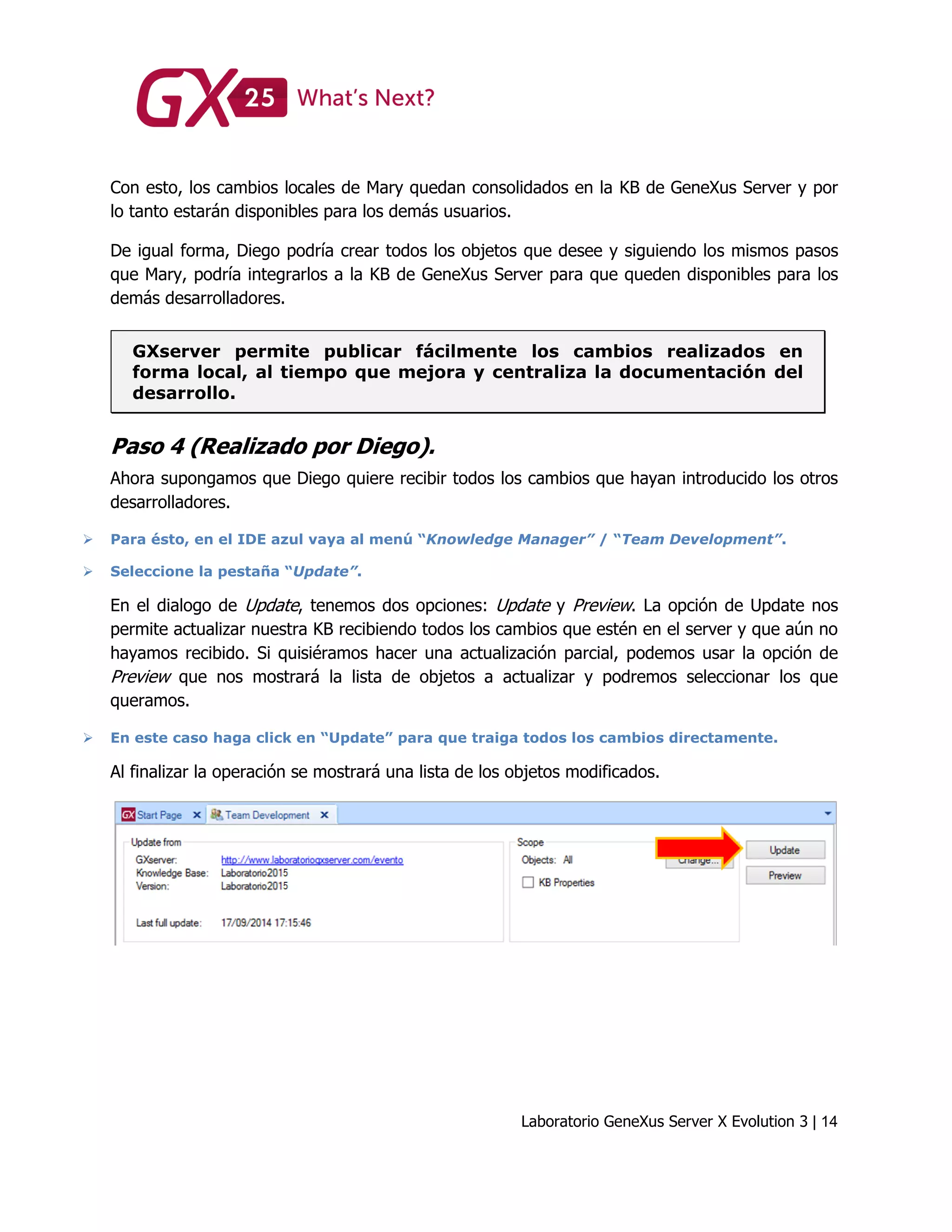 Laboratorio GeneXus Server X Evolution 3 | 14
Con esto, los cambios locales de Mary quedan consolidados en la KB de GeneXus Server y por
lo tanto estarán disponibles para los demás usuarios.
De igual forma, Diego podría crear todos los objetos que desee y siguiendo los mismos pasos
que Mary, podría integrarlos a la KB de GeneXus Server para que queden disponibles para los
demás desarrolladores.
GXserver permite publicar fácilmente los cambios realizados en
forma local, al tiempo que mejora y centraliza la documentación del
desarrollo.
Paso 4 (Realizado por Diego).
Ahora supongamos que Diego quiere recibir todos los cambios que hayan introducido los otros
desarrolladores.
 Para ésto, en el IDE azul vaya al menú “Knowledge Manager” / “Team Development”.
 Seleccione la pestaña “Update”.
En el dialogo de Update, tenemos dos opciones: Update y Preview. La opción de Update nos
permite actualizar nuestra KB recibiendo todos los cambios que estén en el server y que aún no
hayamos recibido. Si quisiéramos hacer una actualización parcial, podemos usar la opción de
Preview que nos mostrará la lista de objetos a actualizar y podremos seleccionar los que
queramos.
 En este caso haga click en “Update” para que traiga todos los cambios directamente.
Al finalizar la operación se mostrará una lista de los objetos modificados.
 