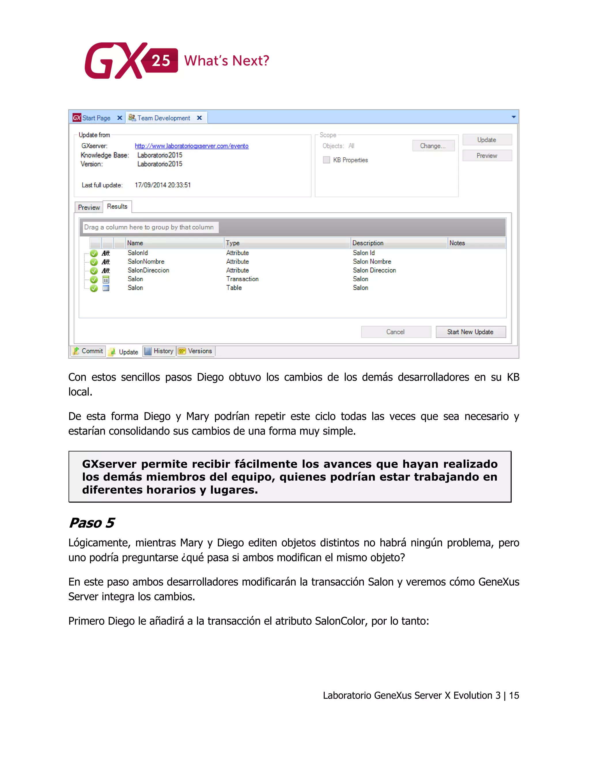 Laboratorio GeneXus Server X Evolution 3 | 15
Con estos sencillos pasos Diego obtuvo los cambios de los demás desarrolladores en su KB
local.
De esta forma Diego y Mary podrían repetir este ciclo todas las veces que sea necesario y
estarían consolidando sus cambios de una forma muy simple.
GXserver permite recibir fácilmente los avances que hayan realizado
los demás miembros del equipo, quienes podrían estar trabajando en
diferentes horarios y lugares.
Paso 5
Lógicamente, mientras Mary y Diego editen objetos distintos no habrá ningún problema, pero
uno podría preguntarse ¿qué pasa si ambos modifican el mismo objeto?
En este paso ambos desarrolladores modificarán la transacción Salon y veremos cómo GeneXus
Server integra los cambios.
Primero Diego le añadirá a la transacción el atributo SalonColor, por lo tanto:
 