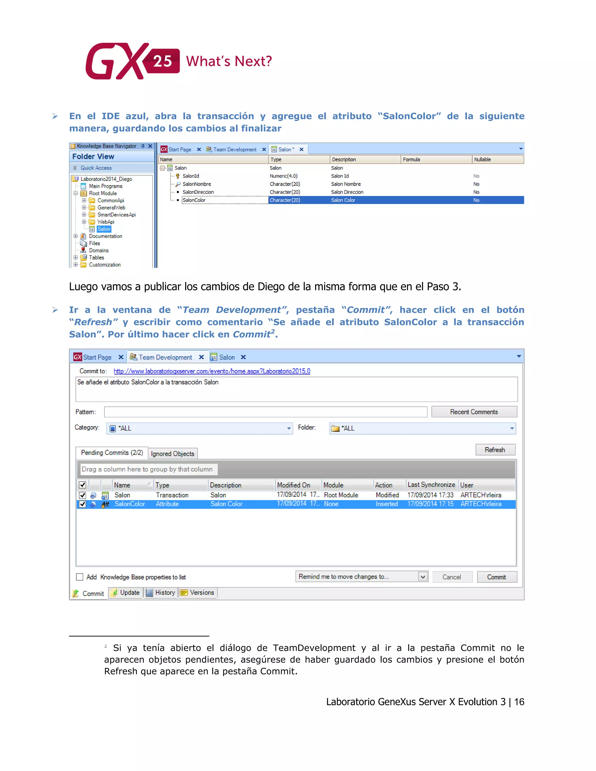 Laboratorio GeneXus Server X Evolution 3 | 16
 En el IDE azul, abra la transacción y agregue el atributo “SalonColor” de la siguiente
manera, guardando los cambios al finalizar
Luego vamos a publicar los cambios de Diego de la misma forma que en el Paso 3.
 Ir a la ventana de “Team Development”, pestaña “Commit”, hacer click en el botón
“Refresh” y escribir como comentario “Se añade el atributo SalonColor a la transacción
Salon”. Por último hacer click en Commit2
.
Si ya tenía abierto el diálogo de TeamDevelopment y al ir a la pestaña Commit no le
aparecen objetos pendientes, asegúrese de haber guardado los cambios y presione el botón
Refresh que aparece en la pestaña Commit.
 