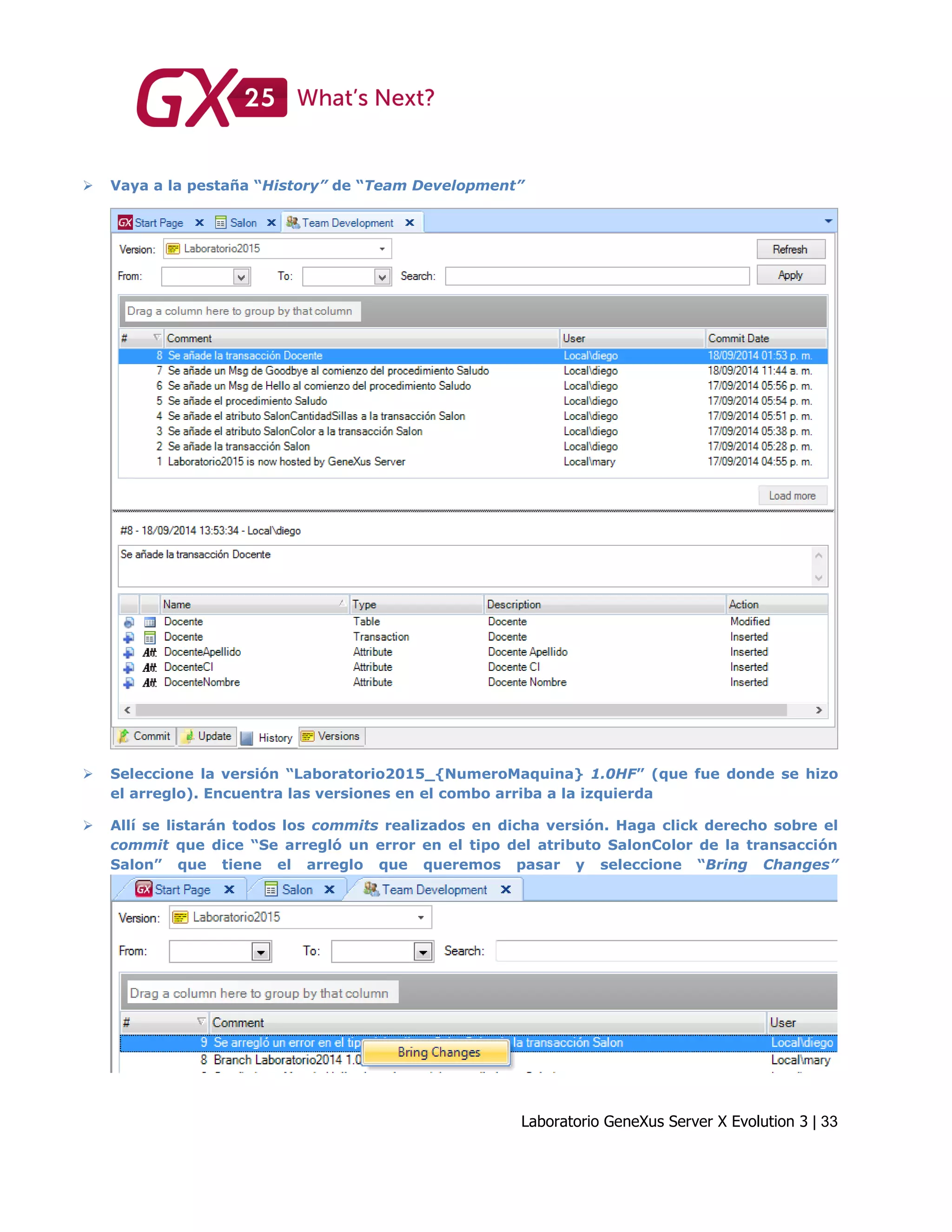 Laboratorio GeneXus Server X Evolution 3 | 33
 Vaya a la pestaña “History” de “Team Development”
 Seleccione la versión “Laboratorio2015_{NumeroMaquina} 1.0HF” (que fue donde se hizo
el arreglo). Encuentra las versiones en el combo arriba a la izquierda
 Allí se listarán todos los commits realizados en dicha versión. Haga click derecho sobre el
commit que dice “Se arregló un error en el tipo del atributo SalonColor de la transacción
Salon” que tiene el arreglo que queremos pasar y seleccione “Bring Changes”
 