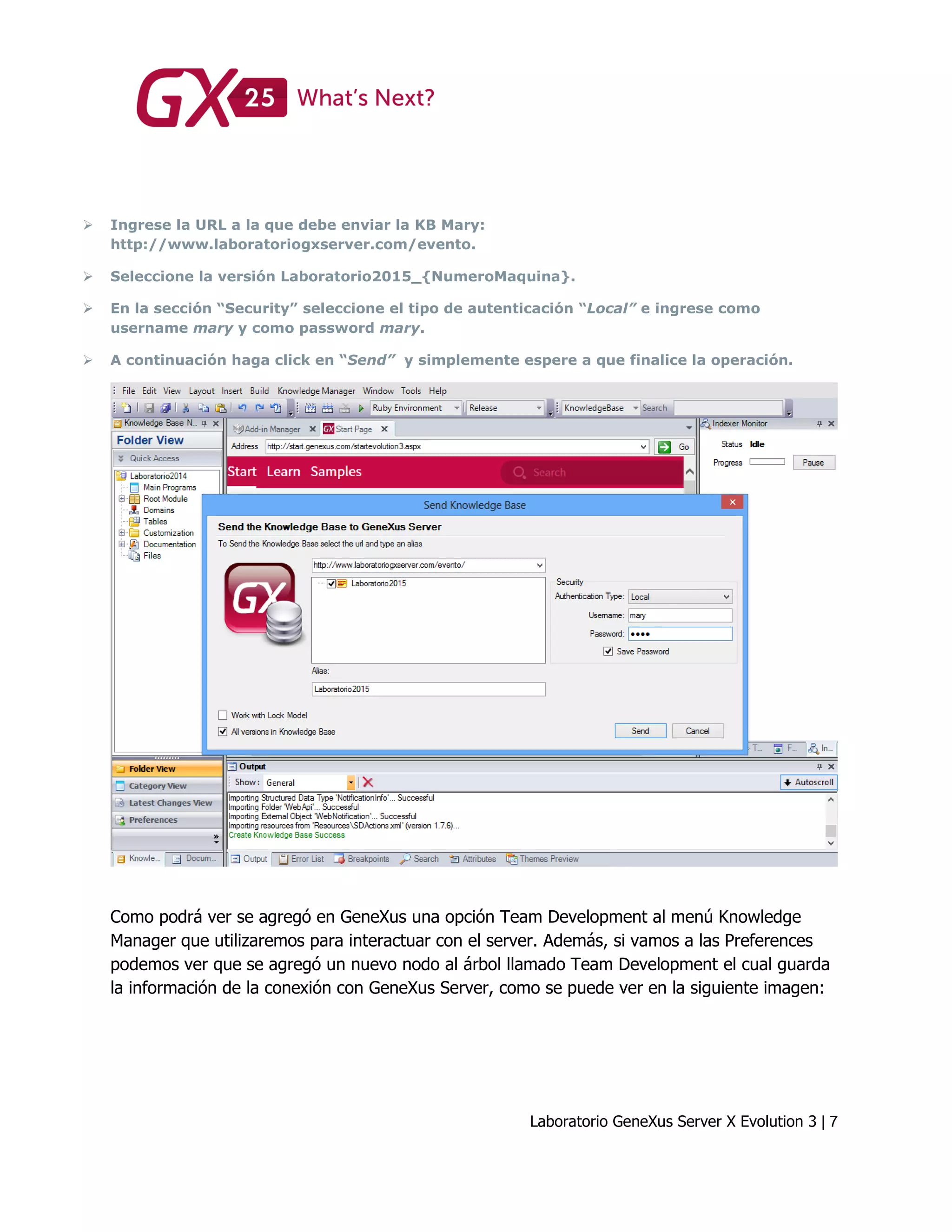 Laboratorio GeneXus Server X Evolution 3 | 7
 Ingrese la URL a la que debe enviar la KB Mary:
http://www.laboratoriogxserver.com/evento.
 Seleccione la versión Laboratorio2015_{NumeroMaquina}.
 En la sección “Security” seleccione el tipo de autenticación “Local” e ingrese como
username mary y como password mary.
 A continuación haga click en “Send” y simplemente espere a que finalice la operación.
Como podrá ver se agregó en GeneXus una opción Team Development al menú Knowledge
Manager que utilizaremos para interactuar con el server. Además, si vamos a las Preferences
podemos ver que se agregó un nuevo nodo al árbol llamado Team Development el cual guarda
la información de la conexión con GeneXus Server, como se puede ver en la siguiente imagen:
 