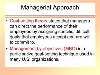 Managerial Approach
• Goal-setting theory states that managers
can direct the performance of their
employees by assigning specific, difficult
goals that employees accept and are will
to commit to.
• Management by objectives (MBO) is a
participative goal-setting technique used in
many U.S. organizations.
 