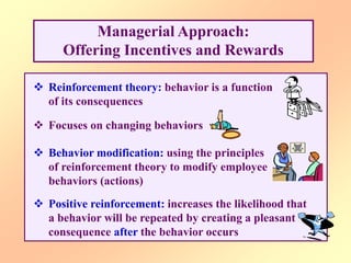 Managerial Approach:
Offering Incentives and Rewards
 Reinforcement theory: behavior is a function
of its consequences
 Focuses on changing behaviors
 Behavior modification: using the principles
of reinforcement theory to modify employee
behaviors (actions)
 Positive reinforcement: increases the likelihood that
a behavior will be repeated by creating a pleasant
consequence after the behavior occurs
 