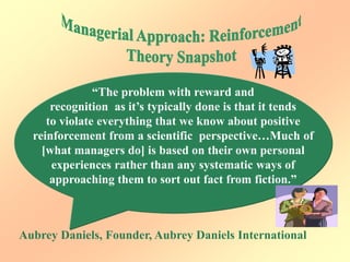 “The problem with reward and
recognition as it’s typically done is that it tends
to violate everything that we know about positive
reinforcement from a scientific perspective…Much of
[what managers do] is based on their own personal
experiences rather than any systematic ways of
approaching them to sort out fact from fiction.”
Aubrey Daniels, Founder, Aubrey Daniels International
 
