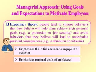  Expectancy theory: people tend to choose behaviors
that they believe will help them achieve their personal
goals (e.g., a promotion or job security) and avoid
behaviors that they believe will lead to undesirable
personal consequences (e.g., a demotion or criticism)
 Emphasizes the initial decision to engage in a
behavior
 Emphasizes personal goals of employees
 