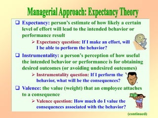  Expectancy: person’s estimate of how likely a certain
level of effort will lead to the intended behavior or
performance result
 Expectancy question: If I make an effort, will
I be able to perform the behavior?
 Instrumentality: a person’s perception of how useful
the intended behavior or performance is for obtaining
desired outcomes (or avoiding undesired outcomes)
 Instrumentality question: If I perform the
behavior, what will be the consequences?
 Valence: the value (weight) that an employee attaches
to a consequence
 Valence question: How much do I value the
consequences associated with the behavior?
(continued)
 